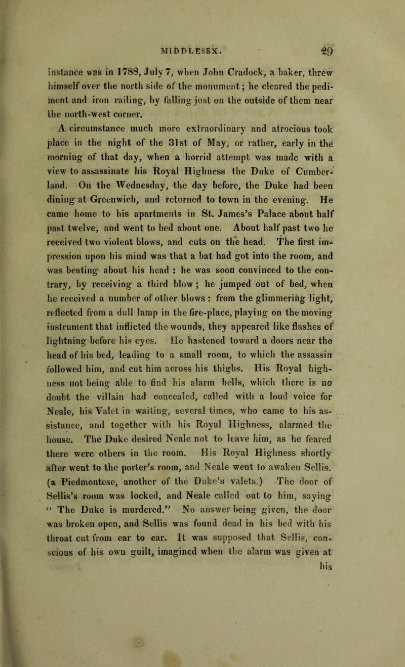 instance was in 1788, July 7, when John Cradock, a haker, threw himself over the north side of the monument; he cleared the pedi- ment and iron railing, by falling just on the outside of them near ihe north-west corner. A circumstance much more extraordinary and atrocious took place in the night of the 31st of May, or rather, early in the morning of that day, when a horrid attempt was made with a view to assassinate his Royal Highness the Duke of Cumber- land. On the Wednesday, the day before, the Duke had been dining at Greenwich, and returned to town in the evening. He came home to his apartments in St. James’s Palace about half past twelve, and went to bed about one. About half past two he received two violent blows, and cuts on the head. The first im- pression upon his mind was that a bat had got into the room, and was beating about his head : he was soon convinced to the con- trary, by receiving a third blow; he jumped out of bed, when he received a number of other blows : from the glimmering light, reflected from a dull lamp in the fire-place, playing on the moving instrument that inflicted the wounds, they appeared like flashes of lightning before his eyes. He hastened toward a doors near the head of his bed, leading to a small room, to which the assassin followed him, and cut him across his thighs. His Royal high- ness not being able to find his alarm bells, which there is no doubt the villain had concealed, called with a loud voice for Neale, his Valet in waiting, several times, who came to his as- sistance, and together with his Royal Highness, alarmed the house. The Duke desired Neale not to leave him, as he feared there were others in the room. His Royal Highness shortly after went to the porter’s room, and Neale went to awaken Sellis. (a Piedmontese, another of the Duke’s valets.) The door of Sellis’s room was locked, and Neale called out to him, saying “ The Duke is murdered.” No answer being given, the door was broken open, and Sellis was found dead in his bed with his throat cut from ear to ear. It was supposed that Sellis, con- scious of his own guilt, imagined when the alarm was given at his