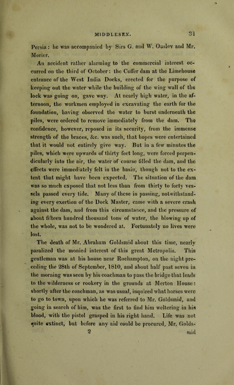 Persia: lie was accompanied by Sirs G. and W. Ouslev and Mr. Morier. An accident rather alarming to the commercial interest oc- curred on the third of October : the Coffer dam at the Limehouse entrance of the West India Docks, erected for the purpose of keeping out the water while the building of the wing wall of the lock was going on, gave way. At nearly high water, in the af- ternoon, the workmen employed in excavating the earth for the foundation, having observed the water to burst underneath the piles, were ordered to remove immediately from the dam. The confidence, however, reposed in its security, from the immense strength of the braces, &c. was such, that hopes were entertained that it would not entirely give way. But in a few minutes the piles, which were upwards of thirty feet long, were forced perpen- dicularly into the air, the water of course filled the dam, and the effects were immediately felt in the basin, though not to the ex- tent that might have been expected. The situation of the dam was so much exposed that not less than from thirty to forty ves- sels passed every tide. Many of these in passing, notwithstand- ing every exertion of the Dock Master, came with a severe crash against the dam, and from this circumstance, and the pressure of about fifteen hundred thousand tons of water, the blowing up of the whole, was not to be wondered at. Fortunately no lives were lost. The death of Mr. Abraham Goldsmid about this time, nearly paralized the monied interest of this great Metropolis. This gentleman was at his house near Roehampton, on the night pre- ceding the 28th of September, 1810, and about half past seven in the morning was seen by his coachman to pass the bridge that leads to the wilderness or rookery in the grounds at Merton House: shortly after the coachman, as was usual, inquired what horses were to go to town, upon which he was referred to Mr. Goldsmid, and going in search of him, was the first to find him weltering in his blood, with the pistol grasped in his right hand. Life was not quite extinct, but before any aid could be procured, Mr. Golds- 2 mid