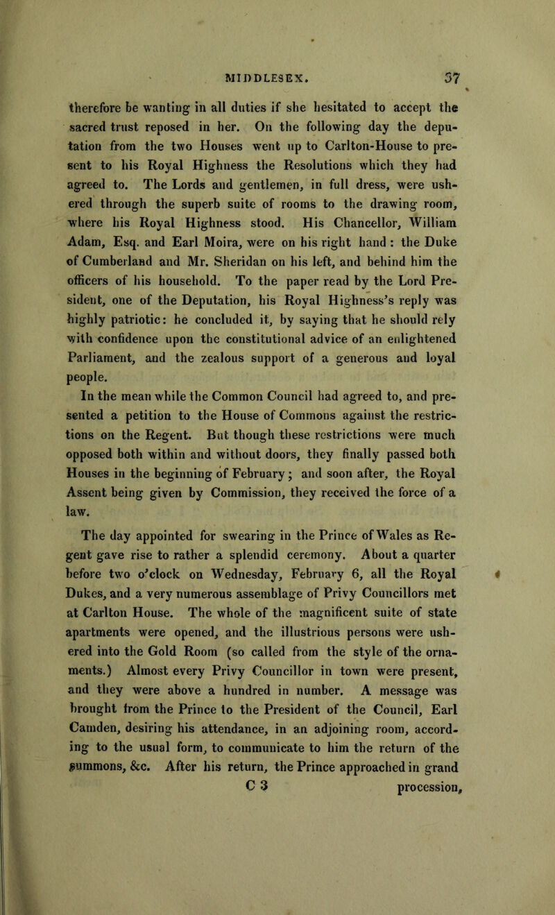 therefore be wanting in all duties if she hesitated to accept the sacred trust reposed in her. On the following day the depu- tation from the two Houses went up to Carlton-House to pre- sent to his Royal Highness the Resolutions which they had agreed to. The Lords and gentlemen, in full dress, were ush- ered through the superb suite of rooms to the drawing room, where his Royal Highness stood. His Chancellor, William Adam, Esq. and Earl Moira, were on his right hand : the Duke of Cumberland and Mr. Sheridan on his left, and behind him the officers of his household. To the paper read by the Lord Pre- sident, one of the Deputation, his Royal Highnesses reply was highly patriotic: he concluded it, by saying that he should rely with confidence upon the constitutional advice of an enlightened Parliament, and the zealous support of a generous and loyal people. In the mean while the Common Council had agreed to, and pre- sented a petition to the House of Commons against the restric- tions on the Regent. But though these restrictions were much opposed both within and without doors, they finally passed both Houses in the beginning of February; and soon after, the Royal Assent being given by Commission, they received the force of a law. The day appointed for swearing in the Prince of Wales as Re- gent gave rise to rather a splendid ceremony. About a quarter before two o'clock on Wednesday, Februavy 6, all the Royal Dukes, and a very numerous assemblage of Privy Councillors met at Carlton House. The whole of the magnificent suite of state apartments were opened, and the illustrious persons were ush- ered into the Gold Room (so called from the style of the orna- ments.) Almost every Privy Councillor in town were present, and they were above a hundred in number. A message was brought from the Prince to the President of the Council, Earl Camden, desiring his attendance, in an adjoining room, accord- ing to the usual form, to communicate to him the return of the summons, &c. After his return, the Prince approached in grand C 3 procession.