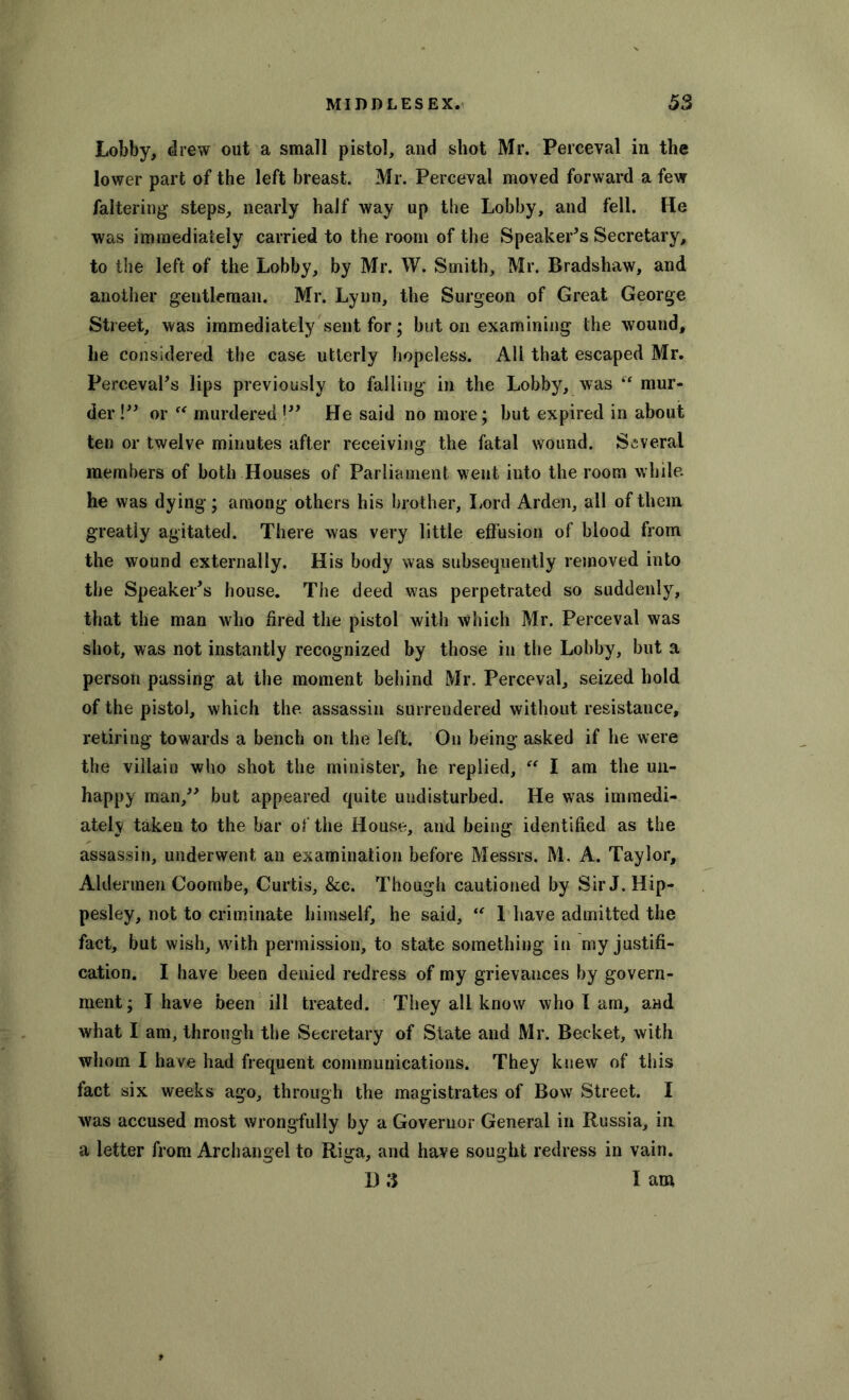 Lobby, drew out a small pistol, and shot Mr. Perceval in the lower part of the left breast. Mr. Perceval moved forward a few faltering steps, nearly half way up the Lobby, and fell. He was immediately carried to the room of the Speaker’s Secretary, to the left of the Lobby, by Mr. W. Smith, Mr. Bradshaw, and another gentleman. Mr. Lynn, the Surgeon of Great George Street, was immediately sent for; but on examining the wound, he considered the case utterly hopeless. All that escaped Mr. Perceval’s lips previously to falling in the Lobby, was  mur- der !” or “ murdered !” He said no more; but expired in about ten or twelve minutes after receiving the fatal wound. Several members of both Houses of Parliament went into the room while, he was dying; among others his brother, Lord Arden, all of them greatiy agitated. There was very little effusion of blood from the wound externally. His body was subsequently removed into the Speaker’s house. The deed was perpetrated so suddenly, that the man who fired the pistol with which Mr. Perceval was shot, was not instantly recognized by those in the Lobby, but a person passing at the moment behind Mr. Perceval, seized hold of the pistol, which the. assassin surrendered without resistance, retiring towards a bench on the left. On being asked if he were the villain who shot the minister, he replied, “ I am the un- happy man,” but appeared quite undisturbed. He was immedi- ately taken to the bar of the House, and being identified as the assassin, underwent an examination before Messrs. M. A. Taylor, Aldermen Coombe, Curtis, &c. Though cautioned by Sir J. Hip- pesley, not to criminate himself, he said, “ 1 have admitted the fact, but wish, with permission, to state something in my justifi- cation. I have been denied redress of my grievances by govern- ment ; I have been ill treated. They all know who I am, and what I am, through the Secretary of State and Mr. Becket, with whom I have had frequent communications. They knew of this fact six weeks ago, through the magistrates of Bow Street. I was accused most wrongfully by a Governor General in Russia, in a letter from Archangel to Riga, and have sought redress in vain. 13 3 I am