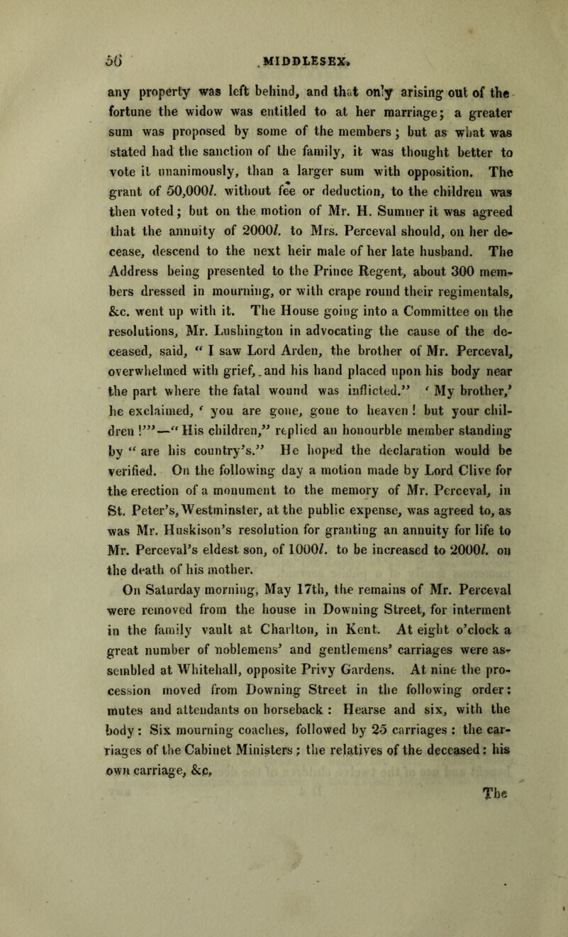 any property was left behind, and that on!y arising out of the fortune the widow was entitled to at her marriage; a greater sum was proposed by some of the members; but as what was stated had the sanction of the family, it was thought better to vote it unanimously, than a larger sum with opposition. The grant of 50,000/. without fee or deduction, to the children was then voted; but on the motion of Mr. H. Sumner it was agreed that the annuity of 2000/. to Mrs. Perceval should, on her de* cease, descend to the next heir male of her late husband. The Address being presented to the Prince Regent, about 300 mem* bers dressed in mourning, or with crape round their regimentals, &c. went up with it. The House going into a Committee on the resolutions, Mr. Lushington in advocating the cause of the de- ceased, said, “ I saw Lord Arden, the brother of Mr. Perceval, overwhelmed with grief,.and his hand placed upon his body near the part where the fatal wound was inflicted.” f My brother/ lie exclaimed, ( you are gone, gone to heaven ! but your chil- dren !'”—“His children,” replied an honourble member standing by “ are his country's.” He hoped the declaration would be verified. On the following day a motion made by Lord Clive for the erection of a monument to the memory of Mr. Perceval, in St. Peter's, Westminster, at the public expense, was agreed to, as was Mr. Huskison's resolution for granting an annuity for life to Mr. Perceval's eldest son, of 1000/. to be increased to 2000/. on the death of his mother. On Saturday morning, May 17th, the remains of Mr. Perceval were removed from the house in Downing Street, for interment in the family vault at Charlton, in Kent. At eight o'clock a great number of noblemens' and gentlemens' carriages were as* sembled at Whitehall, opposite Privy Gardens. At nine the pro- cession moved from Downing Street in the following order: mutes and attendants on horseback : Hearse and six, with the body: Six mourning coaches, followed by 25 carriages : the car- riages of the Cabinet Ministers; the relatives of the deceased: his own carriage, &c. The