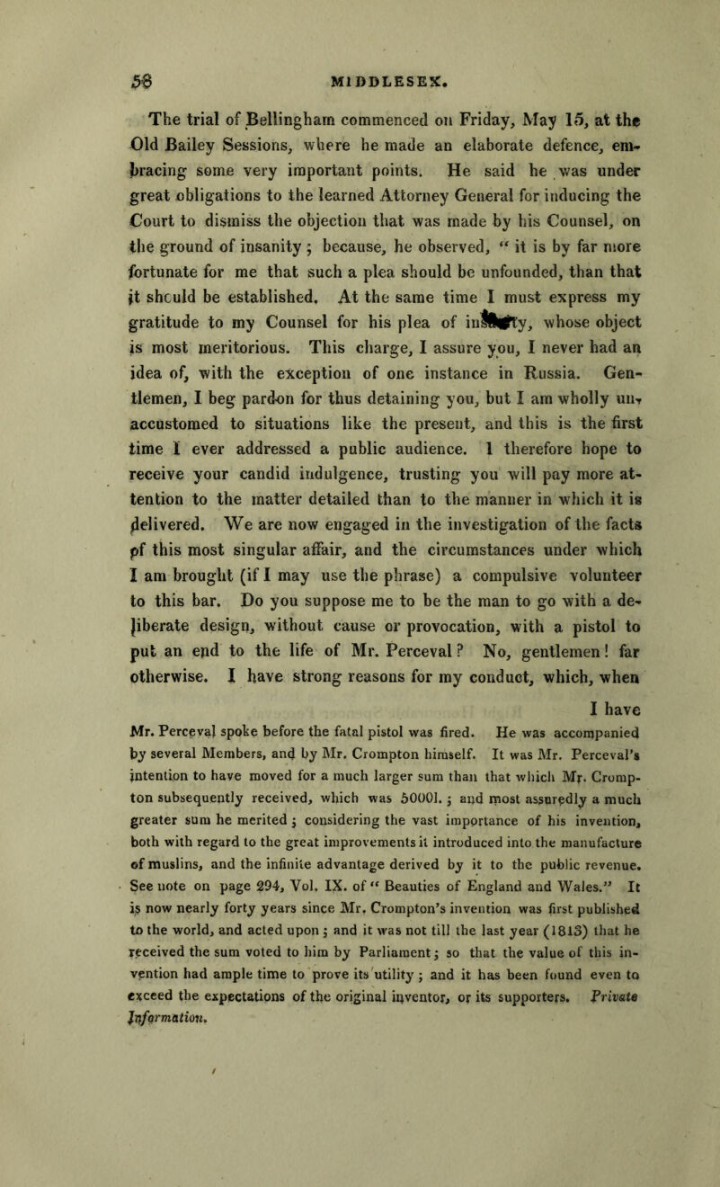 The trial of Bellingham commenced on Friday, May 15, at the Old Bailey Sessions, where he made an elaborate defence, em- bracing some very important points. He said he was under great obligations to the learned Attorney General for inducing the Court to dismiss the objection that was made by his Counsel, on the ground of insanity ; because, he observed, “ it is by far more fortunate for me that such a plea should be unfounded, than that it should be established. At the same time I must express my gratitude to my Counsel for his plea of infiflfay, whose object is most meritorious. This charge, I assure you, I never had an idea of, with the exception of one instance in Russia. Gen- tlemen, I beg pardon for thus detaining you, but I am wholly uiw accustomed to situations like the present, and this is the first time I ever addressed a public audience. 1 therefore hope to receive your candid indulgence, trusting you will pay more at- tention to the matter detailed than to the manner in which it is delivered. We are now engaged in the investigation of the facts pf this most singular affair, and the circumstances under which I am brought (if I may use the phrase) a compulsive volunteer to this bar. Do you suppose me to be the man to go with a de- liberate design, without cause or provocation, with a pistol to put an epd to the life of Mr. Perceval ? No, gentlemen! far otherwise. I have strong reasons for my conduct, which, when I have Mr. PerctevaJ spoke before the fatal pistol was fired. He was accompanied by several Members, and by Mr. Crompton himself. It was Mr. Perceval’s intention to have moved for a much larger sum than that which Mr- Cromp- ton subsequently received, which was 50001. -} and most assuredly a much greater sum he merited $ considering the vast importance of his invention, both with regard to the great improvements it introduced into the manufacture of muslins, and the infinite advantage derived by it to the public revenue. See note on page 294, Vol. IX. of “ Beauties of England and Wales.” It i$ now nearly forty years since Mr. Crompton’s invention was first published to the world, and acted upon ; and it was not till the last year (1813) that he received the sum voted to him by Parliament j so that the value of this in- vention had ample time to prove its utility; and it has been found even to exceed the expectations of the original iqventor, or its supporters. Private Information.