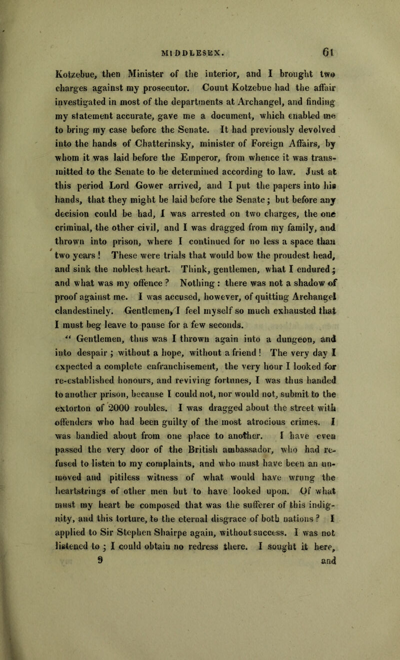 Kotzebue, then Minister of the interior, and I brought two charges against my prosecutor. Count Kotzebue had the affair investigated in most of the departments at Archangel, and finding my statement accurate, gave me a document, which enabled me to bring my case before the Senate. It had previously devolved into the hands of Chatterinsky, minister of Foreign Affairs, by whom it was laid before the Emperor, from whence it was trans- mitted to the Senate to be determined according to law. Just at this period Lord Gower arrived, and I put the papers into his hands, that they might be laid before the Senate; but before any decision could be had, I was arrested on two charges, the one criminal, the other civil, and I was dragged from my family, and thrown into prison, where I continued for no less a space than two years ! These were trials that would bow the proudest head, and sink the noblest heart. Think, gentlemen, what I endured; and what was my offence ? Nothing : there was not a shadow of proof against me. I was accused, however, of quitting Archangel clandestinely. Gentlemen* I feel myself so much exhausted that I must beg leave to pause for a few seconds. ** Gentlemen, thus was I thrown again into a dungeon, and into despair ; without a hope, without a friend ! The very day I expected a complete enfranchisement, the very hour I looked for re-established honours, and reviving fortunes, I was thus handed to another prison, because I could not, nor would not, submit to the extorton of 2000 roubles. I was dragged about the street with offenders who had been guilty of the inofjt atrocious crimes. I was bandied about from one place to another. I have even passed the very door of the British ambassador, who had re- fused to listen to my complaints, and who must have been an un- moved and pitiless witness of what would have wrung the heartstrings of other men but to have looked upon. Of what must my heart be composed that was the sufferer of this indig- nity, and this torture, to the eternal disgrace of both nations P I applied to Sir Stephen Sbairpe again, without success. I was not listened to ; I could obtain no redress there. I sought it here, 9 and