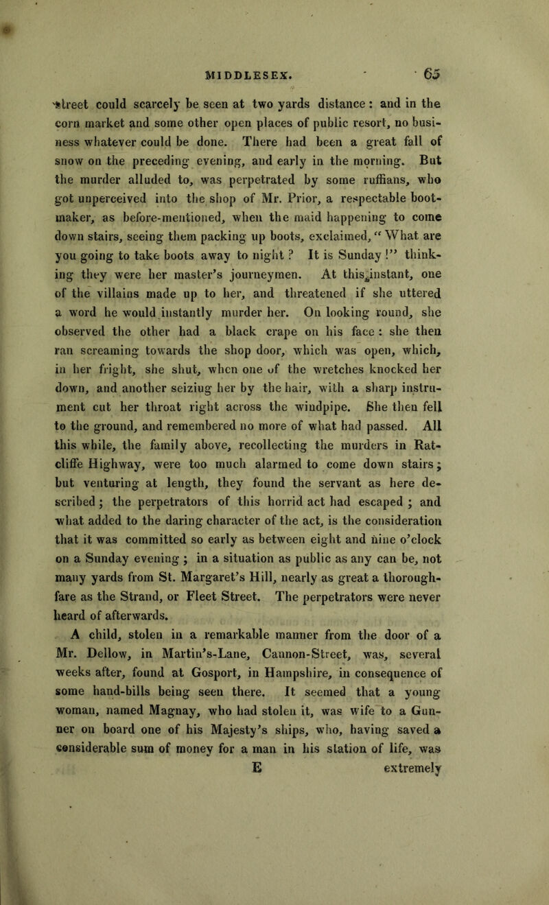 'Street could scarcely be seen at two yards distance: and in the corn market and some other open places of public resort, no busi- ness whatever could be done. There had been a great fall of snow on the preceding evening, and early in the morning. But the murder alluded to, was perpetrated by some ruffians, who got unperceived into the shop of Mr. Prior, a respectable boot- maker, as before-mentioned, when the maid happening to come down stairs, seeing them packing up boots, exclaimed, “ What are you going to take boots away to night ? It is Sunday !” think- ing they were her master’s journeymen. At this^instant, one of the villains made up to her, and threatened if she uttered a word he would instantly murder her. On looking round, she observed the other had a black crape on his face : she then ran screaming towards the shop door, which was open, which, in her fright, she shut, when one of the wretches knocked her down, and another seiziug her by the hair, with a sharp instru- ment cut her throat right across the windpipe. She then fell to the ground, and remembered no more of what had passed. All this while, the family above, recollecting the murders in Rat- cliffe Highway, were too much alarmed to come down stairs; but venturing at length, they found the servant as here de- scribed ; the perpetrators of this horrid act had escaped ; and what added to the daring character of the act, is the consideration that it was committed so early as between eight and nine o’clock on a Sunday evening ; in a situation as public as any can be, not many yards from St. Margaret’s Hill, nearly as great a thorough- fare as the Strand, or Fleet Street. The perpetrators were never heard of afterwards. A child, stolen in a remarkable manner from the door of a Mr. Dellow, in Martin’s-Lane, Cannon-Street, was, several weeks after, found at Gosport, in Hampshire, in consequence of some hand-bills being seen there. It seemed that a young woman, named Magnay, who had stolen it, was wife to a Gun- ner on board one of his Majesty’s ships, who, having saved a eensiderable sum of money for a man in his station of life, was E extremely