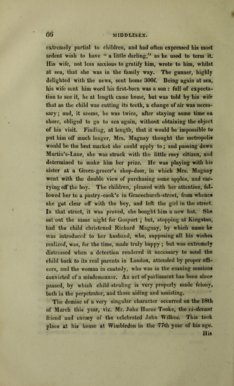 extremely partial to children, and had often expressed his most ardent wish to have “ a little darling/1 as he used to term it. His wife, not less anxious to gratify him, wrote to him, whilst at sea, that she was in the family way. The gunner, highly delighted with the news, sent home 300/. Being again at sea, his wife sent him word his first-born was a son : full of expecta- tion to see it, he at length came home, but was told by his wife that as the child was cutting its teeth, a change of air was neces- sary; and, it seems, he was twice, after staying some time on shore, obliged to go to sea again, without obtaining the object of his visit. Finding, at length, that it would be impossible to put him off much longer, Mrs. Magnay thought the metropolis would be the best market she could apply to; and passing down Martin’s-Lane, she was struck with the little rosy citizen, and determined to make him her prize. He was playing with his sister at a Green-grocer’s shop-door, in which Mrs. Magnay went with the double view of purchasing some apples, and car- rying off the boy. The children, pleased with her attention, fol- lowed her to a pastry-cook’s in Gracechurch-street, from whence she got clear off with the boy, and left the girl in the street. In that street, it was proved, she bought him a new hat. She sat out the same night for Gosport ; but, stopping at Kingston, had the child christened Richard Magnay, by which name he was introduced to her husband, who, supposing all his wishes realized, was, for the time, made truly happy ; but was extremely distressed when a detection rendered it necessary to send the child back to its real parents in London, attended by proper offi- cers, and the woman in custody, who was in the ensuing sessions convicted of a misdemeanor. An act of parliament has been since passed, by which child-stealing is very properly made felony, both in the perpetrator, and those aiding and assisting. The demise of a very singular character occurred on the 18th of March this year, viz. Mr. John Horne Tooke, the ci-devant friend and enemy of the celebrated John Wilkes. This took place at his house at Wimbledon in the 77th year of his age. His