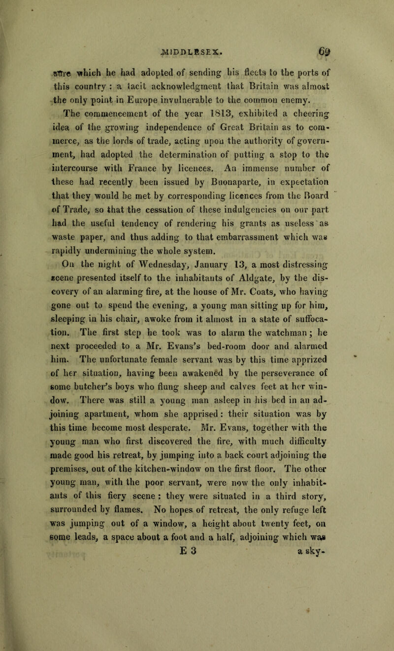 sTTre which he had adopted of sending his fleets to the ports of this country : a tacit acknowledgment that Britain was almost the only point in Europe invulnerable to the common enemy. The commencement of the year 1813, exhibited a cheering idea of the growing independence of Great Britain as to com- merce, as the lords of trade, acting upon the authority of govern- ment, had adopted the determination of putting a stop to the intercourse with France by licences. An immense number of these had recently been issued by Buonaparte, in expectation that they would be met by corresponding licences from the Board of Trade, so that the cessation of these indulgences on our part had the useful tendency of rendering his grants as useless as waste paper, and thus adding to that embarrassment which was rapidly undermining the whole system. On the night of Wednesday, January 13, a most distressing scene presented itself to the inhabitants of Aldgate, by the dis- covery of an alarming fire, at the house of Mr, Coats, who having- gone out to spend the evening, a young man sitting up for him, sleeping in his chair, awoke from it almost in a state of suffoca- tion. The first step he took was to alarm the watchman; he next proceeded to a Mr. Evans's bed-room door and alarmed him. The unfortunate female servant was by this time apprized of her situation, having been awakened by the perseverance of some butcher's boys who flung sheep and calves feet at her win- dow. There was still a young man asleep in his bed in an ad- joining apartment, whom she apprised: their situation was by this time become most desperate. Mr. Evans, together with the young man who first discovered the fire, with much difficulty made good his retreat, by jumping into a back court adjoining the premises, out of the kitchen-window on the first floor. The other young man, with the poor servant, were now the only inhabit- ants of this fiery scene : they were situated in a third story, surrounded by flames. No hopes of retreat, the only refuge left was jumping out of a window, a height about twenty feet, on some leads, a space about a foot and a half, adjoining which waa E 3 a sky-