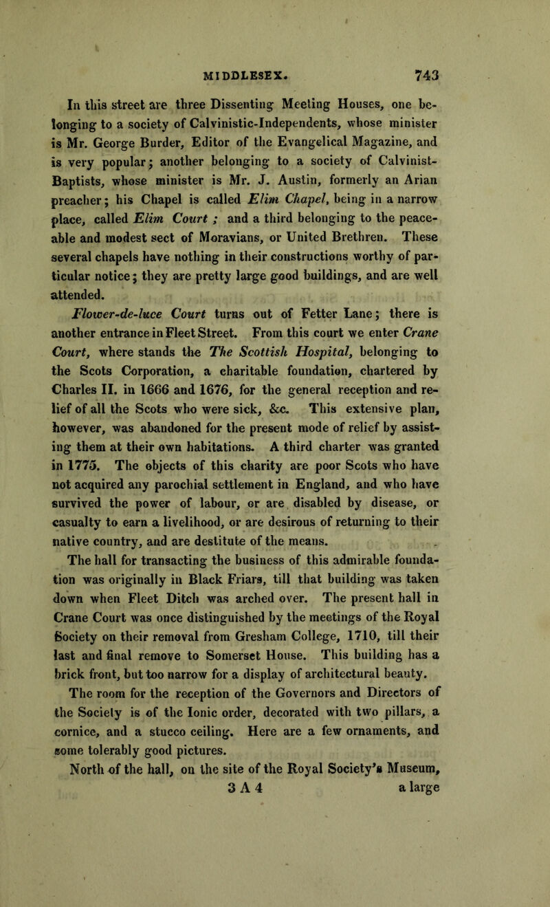 In this street are three Dissenting Meeting Houses, one be- longing to a society of Calvinistic-Independents, whose minister is Mr. George Burder, Editor of the Evangelical Magazine, and is very popular; another belonging to a society of Calvinist- Baptists, whose minister is Mr. J. Austin, formerly an Arian preacher; his Chapel is called Elim Chapel, being in a narrow place, called Elim Court ; and a third belonging to the peace- able and modest sect of Moravians, or United Brethren. These several chapels have nothing in their constructions worthy of par- ticular notice; they are pretty large good buildings, and are well attended. Flower-de-luce Court turns out of Fetter Lane; there is another entrance in Fleet Street. From this court we enter Crane Court, where stands the The Scottish Hospital, belonging to the Scots Corporation, a charitable foundation, chartered by Charles II. in 1666 and 1676, for the general reception and re- lief of all the Scots who were sick, &c. This extensive plan, however, was abandoned for the present mode of relief by assist- ing them at their own habitations. A third charter was granted in 1775. The objects of this charity are poor Scots who have not acquired any parochial settlement in England, and who have survived the power of labour, or are disabled by disease, or casualty to earn a livelihood, or are desirous of returning to their native country, and are destitute of the means. The hall for transacting the business of this admirable founda- tion was originally in Black Friars, till that building was taken down when Fleet Ditch was arched over. The present hall in Crane Court was once distinguished by the meetings of the Royal Society on their removal from Gresham College, 1710, till their last and final remove to Somerset House. This building has a brick front, but too narrow for a display of architectural beauty. The room for the reception of the Governors and Directors of the Society is of the Ionic order, decorated with two pillars, a cornice, and a stucco ceiling. Here are a few ornaments, and some tolerably good pictures. North of the hall, on the site of the Royal Society's Museum, 3 A 4 a large