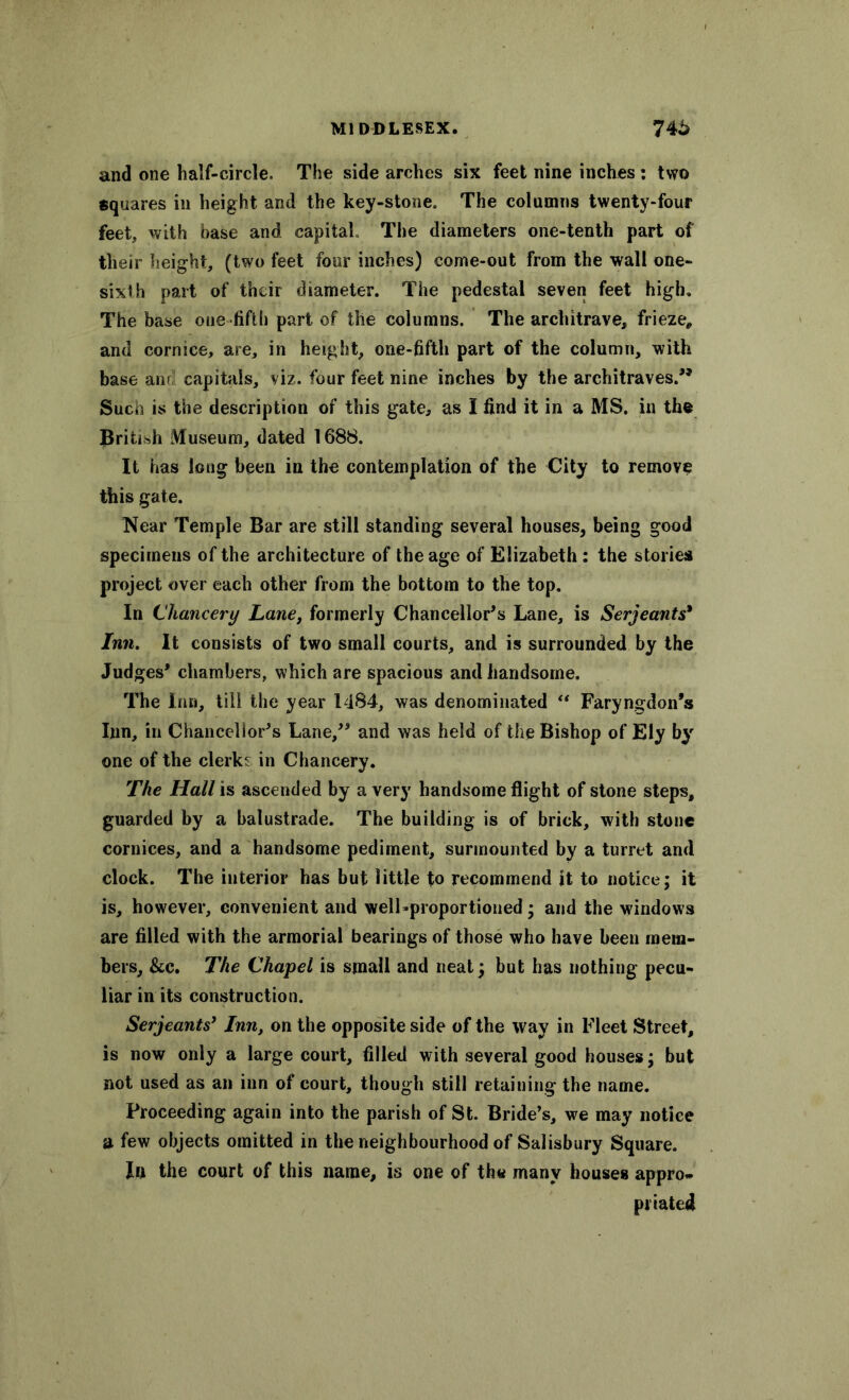 and one half-circle. The side arches six feet nine inches : two squares in height and the key-stone. The columns twenty-four feet, with base and capital The diameters one-tenth part of their height, (two feet four inches) come-out from the wall one- sixth part of their diameter. The pedestal seven feet high. The base one fifth part of the columns. The architrave, frieze, and cornice, are, in height, one-fifth part of the column, with base anr capitals, viz. four feet nine inches by the architraves.” Such is the description of this gate, as I find it in a MS. in the British Museum, dated 1688. It has long been in the contemplation of the City to remove this gate. Near Temple Bar are still standing several houses, being good specimens of the architecture of the age of Elizabeth: the stories project over each other from the bottom to the top. In Chancery Lane, formerly Chancellor's Lane, is Serjeants* Inn. It consists of two small courts, and is surrounded by the Judges’ chambers, which are spacious and handsome. The Inn, till the year 1484, was denominated “ Faryngdon’s Inn, in Chancellor’s Lane,” and was held of the Bishop of Ely by one of the clerks in Chancery. The Hall is ascended by a very handsome flight of stone steps, guarded by a balustrade. The building is of brick, with stone cornices, and a handsome pediment, surmounted by a turret and clock. The interior has but little to recommend it to notice; it is, however, convenient and welLproportioned; and the windows are filled with the armorial bearings of those who have been mem- bers, &c. The Chapel is small and neat; but has nothing pecu- liar in its construction. Serjeants’ Inn, on the opposite side of the way in Fleet Street, is now only a large court, filled with several good houses; but not used as an inn of court, though still retaining the name. Proceeding again into the parish of St. Bride’s, we may notice a few objects omitted in the neighbourhood of Salisbury Square. In the court of this name, is one of th« many houses appro- priated