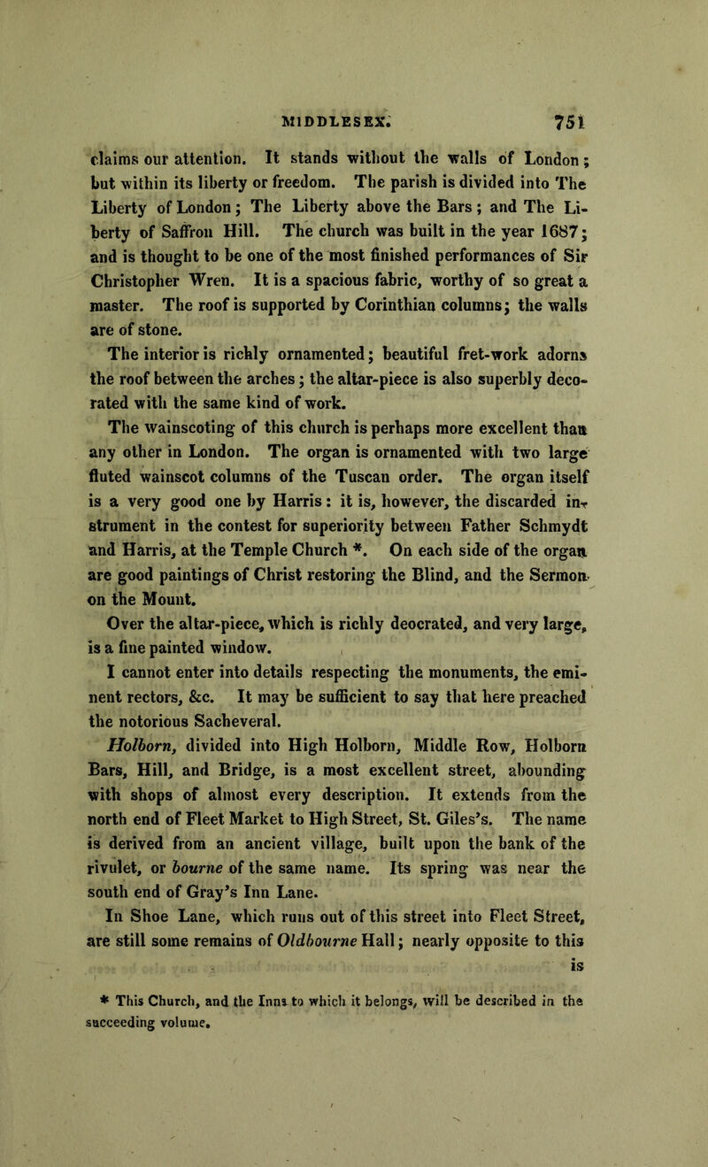 claims our attention. It stands without the walls of London; but within its liberty or freedom. The parish is divided into The Liberty of London; The Liberty above the Bars; and The Li- berty of Saffron Hill. The church was built in the year 1687; and is thought to be one of the most finished performances of Sir Christopher Wren. It is a spacious fabric, worthy of so great a master. The roof is supported by Corinthian columns; the walls are of stone. The interior is richly ornamented; beautiful fret-work adorns the roof between the arches; the altar-piece is also superbly deco- rated with the same kind of work. The wainscoting of this church is perhaps more excellent than any other in London. The organ is ornamented with two large fluted wainscot columns of the Tuscan order. The organ itself is a very good one by Harris: it is, however, the discarded in*? strument in the contest for superiority between Father Schmydt and Harris, at the Temple Church *. On each side of the organ are good paintings of Christ restoring the Blind, and the Sermon on the Mount. Over the altar-piece, which is richly deocrated, and very large, is a fine painted window. I cannot enter into details respecting the monuments, the emi- nent rectors, &c. It may be sufficient to say that here preached the notorious Sacheveral. Holborn, divided into High Holborn, Middle Row, Holborn Bars, Hill, and Bridge, is a most excellent street, abounding with shops of almost every description. It extends from the north end of Fleet Market to High Street, St. Giles’s. The name is derived from an ancient village, built upon the bank of the rivulet, or bourne of the same name. Its spring was near the south end of Gray’s Inn Lane. In Shoe Lane, which runs out of this street into Fleet Street, are still some remains of Oldbourne Hall; nearly opposite to this is * This Church, and the Inm to which it belongs, will be described in the succeeding volume.