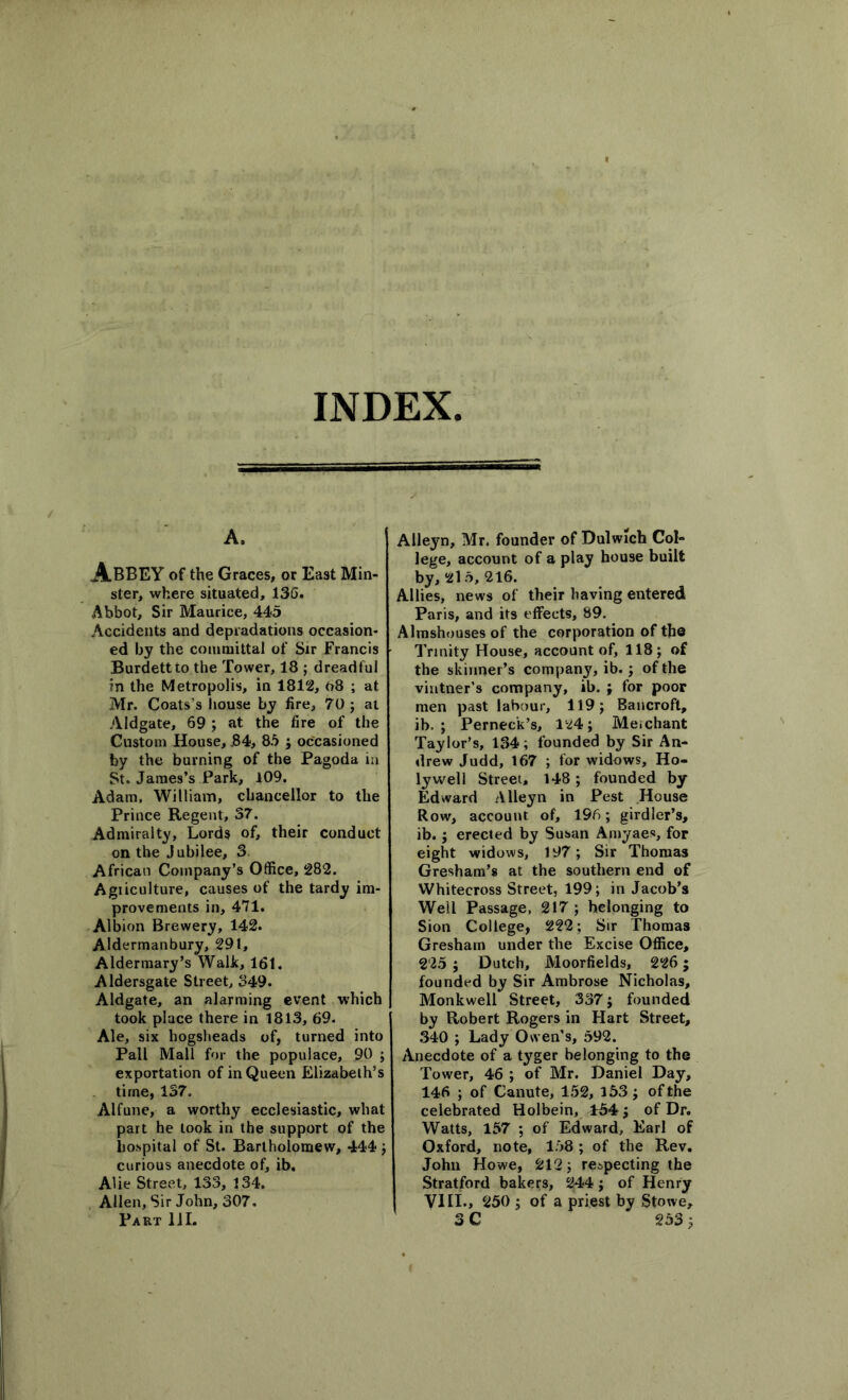 A. Abbey of the Graces, or East Min- ster, where situated, 136. Abbot, Sir Maurice, 443 Accidents and depiadations occasion- ed by the committal of Sir Francis Burdettto the Tower, 18 ; dreadful in the Metropolis, in 1812, 08 ; at Mr. Coats's house by fire, 70 ; at Aldgate, 69 ; at the fire of the Custom House, .84, 83 ; occasioned by the burning of the Pagoda in St. James’s Park, 109. Adam, William, chancellor to the Prince Regent, 37. Admiralty, Lords of, their conduct on the Jubilee, 3 African Company’s Office, 282. Agriculture, causes of the tardy im- provements in, 471. Albion Brewery, 142. Aldermanbury, 291, Aldermary’s Walk, 161. Aldersgate Street, 349. Aldgate, an alarming event which took place there in 1813, 69. Ale, six hogsheads of, turned into Pall Mall for the populace, 90 ; exportation of in Queen Elizabeth’s time, 137. Alfune, a worthy ecclesiastic, what part he took in the support of the hospital of St. Bartholomew, 444 ; curious anecdote of, ib. Alie Street, 133, 134. Allen, Sir John, 307. Part 111. Alleyn, Mr. founder of Dulwich Col- lege, account of a play house built by, 215, 216. Allies, news of their having entered Paris, and its effects, 89. Almshouses of the corporation of the Trinity House, account of, 118; of the skinner’s company, ib.; of the vintner’s company, ib. ; for poor men past labour, 119; Bancroft, ib. ; Perneck’s, 124; Me.chant Taylor’s, 134 ; founded by Sir An- drew Judd, 167 ; for widows, Ho- lywell Street, 148; founded by Edward Alleyn in Pest House Row, account of, 196; girdler’s, ib.; erected by Susan Amyaes, for eight widows, 197; Sir Thomas Gresham’s at the southern end of Whitecross Street, 199; in Jacob’s Well Passage, 217; belonging to Sion College, 222; Sir Thomas Gresham under the Excise Office, 225; Dutch, Moorfields, 226; founded by Sir Ambrose Nicholas, Monkwell Street, 337; founded by Robert Rogers in Hart Street, 340 ; Lady Owen’s, 592. Anecdote of a tyger belonging to the Tower, 46 ; of Mr. Daniel Day, 146 ; of Canute, 152, 153; of the celebrated Holbein, 154; of Dr. Watts, 157 ; of Edward, Earl of Oxford, note, 158 ; of the Rev. John Howe, 212; respecting the Stratford bakers, 244 ; of Henry VIII., 250 ; of a priest by Stowe, 3 C 253;