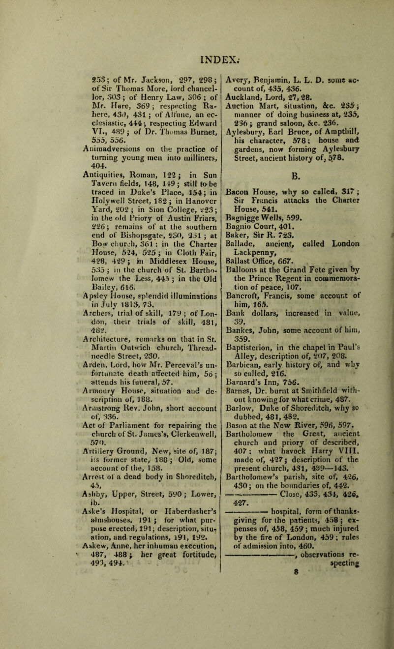 253; of Mr. Jackson, 297, 298; of Sir Thomas More, lord chancel- lor, 303; of Henry Law, 306 ; of Mr. Flare, 369; respecting Ra- here, 430, 431 ; of AI t une, an ec- clesiastic, 444; respecting Edward VI., 489 ; of Dr. Thomas Burnet, 555, 556. Animadversions on the practice of turning young men into milliners, 404. Antiquities, Roman, 122; in Sun Tavern fields, 148, 149; still tobe traced in Duke’s Place, 154; in Holywell Street, 182 ; in Hanover Yard, 202 ; in Sion College, 223; in the old Priory of Austin Friars, 226; remains of at the southern end of Bishopsgate, 2SO, 331 ; at Bow church, 361 : in the Charter House, 524, 525 ; in Cloth Fair, 428, 429; in Middlesex House, 535 ; in the church of St. Bartho- lomew the Less, 445 ; in the Old Bailey, 616. Apsley House, splendid illuminations in July 1813, 73. Archers, trial of skill, 179; of Lon- don, their trials of skill, 481, 482. Architecture, remarks on that in St. Martin Outwich church. Thread- needle Street, 230. Arden, Lord, how Mr. Perceval’s un- fortunate death affected him, 56 ; attends his funeral, 57. Armoury House, situation and de- scription of, 188. Armstrong Rev. John, short account of, 336. Act of Parliament for repairing the church of St. James’s, Cierkenwell, 570. Artillery Ground, New, site of, 187; its former state, 188; Old, some account of the, 158. Arrest of a dead body in Shoreditch, 45, Ashby, Upper, Street, 590; Lower, ib. Aske’s Hospital, or Haberdasher’s almshouses, 191 ; for what pur- pose erected, 191; description, situr ation, and regulations, 191, 192. Askew, Anne, her inhuman execution, 487, 488; her great fortitude; 493, 494. Avery, Benjamin, L. L. D. some ac- count of, 435, 436. Auckland, Lord, 27,28. Auction Mart, situation, &c. 235; manner of doing business at, 235, 236 ; grand saloon, &c. 236. Aylesbury, Earl Bruce, of Amptbill, his character, 578; house and gardens, now forming Aylesbury Street, ancient history of, 578. B. Bacon House, why so called, 317; Sir Francis attacks the Charter House, 541. Bagnigge Wells, 599. Bagnio Court, 401. Baker, Sir R. 723. Ballade, ancient, called London Lack penny. Ballast Office, 667. Balloons at the Grand Fete given by the Prince Regent in commemora- tion of peace, 107. Bancroft, Francis, some account of him, 165. Bank dollars, increased in value, 39. Bankcs, John, some account of him, 359. Baptisterion, in the chapel in Paul’s Alley, description of, 207, 208. Barbican, early history of, and why so called, 216. Barnard’s Inn, 756. Barnes, Dr. burnt at Smithfield with- out knowing for what crime, 487. Barlow, Duke of Shoreditch, why so dubbed, 481,482. Bason at the New River, 596, 597. Bartholomew the Great, ancient church and priory of described, 407; what havock Harry VIII, made of, 427; description of the present church, 431, 439—143. Bartholomew’s parish, site of, 426, 430; on the boundaries of, 442. Close, 433, 434, 426, 427. hospital, form of thanks- giving for the patients, 458 ; ex- penses of, 458, 459; much injured by the fire of London, 459; rules of admission into, 460. , observations re- specting