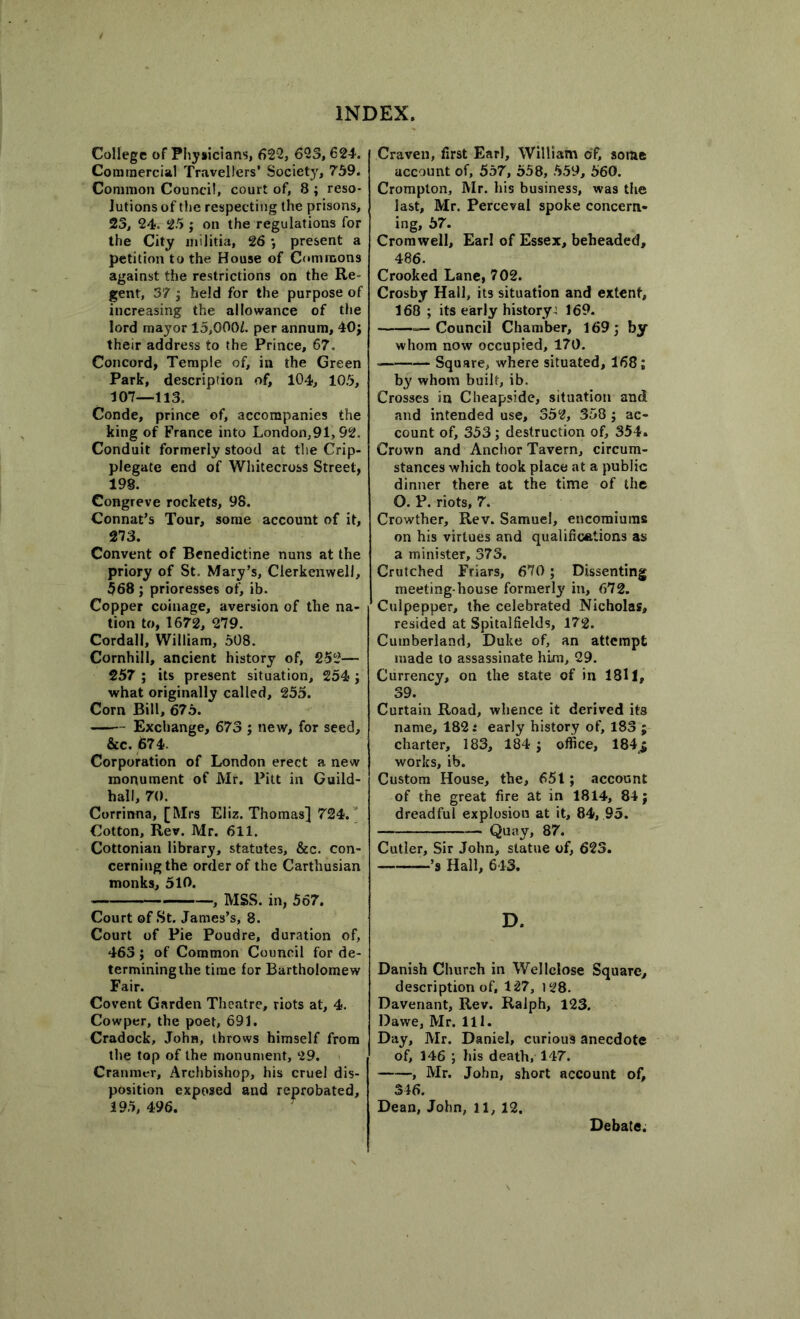 College of Physicians, 622, 623,624. Commercial Travellers’ Society, 759. Common Council, court of, 8 ; reso- lutions of the respecting the prisons, 23, 24. 25 ; on the regulations for the City militia, 26 ; present a petition to the House of Commons against the restrictions on the Re- gent, 37 ; held for the purpose of increasing the allowance of the lord mayor 15,Q00f. per annum, 40; their address to the Prince, 67. Concord, Temple of, in the Green Park, description of, 104, 105, 107—113. Conde, prince of, accompanies the king of France into London,91,92. Conduit formerly stood at the Crip- plegate end of Whitecross Street, 198. Congreve rockets, 98. Connat’s Tour, some account of it, 273. Convent of Benedictine nuns at the priory of St. Mary’s, Clerkenwell, 568 ; prioresses of, ib. Copper coinage, aversion of the na- tion to, 1672, 279. Cordall, William, 508. Cornhill, ancient history of, 252— 257 ; its present situation, 254 ; what originally called, 255. Corn Bill, 675. Exchange, 673 ; new, for seed, &c. 674. Corporation of London erect a new monument of Mr. Pitt in Guild- hall, 70. Corrinna, [Mrs Eliz. Thomas] 724. Cotton, Rev. Mr. 611. Cottonian library, statutes, &c. con- cerning the order of the Carthusian monks, 510. , MSS. in, 567. Court of St. James’s, 8. Court of Pie Poudre, duration of, 463 ; of Common Council for de- termining the time for Bartholomew Fair. Covent Garden Theatre, riots at, 4. Cowper, the poet, 691. Cradock, John, throws himself from the top of the monument, 29. Crannicr, Archbishop, his cruel dis- position exposed and reprobated, 395, 496. Craven, first Earl, William of, some account of, 557, 558, 559, 560. Crompton, Mr. his business, was the last, Mr. Perceval spoke concern- ing, 57. Cromwell, Earl of Essex, beheaded, 486. Crooked Lane, 702. Crosby Hall, its situation and extent, 168 ; its early history^ 169. —Council Chamber, 169; by whom now occupied, 170. Square, where situated, 168; by whom built, ib. Crosses in Cheapside, situation and and intended use, 352, 358; ac- count of, 353; destruction of, 354. Crown and Anchor Tavern, circum- stances which took place at a public dinner there at the time of the O. P. riots, 7. Crowther, Rev. Samuel, encomiums on his virtues and qualifications as a minister, 373. Crutched Friars, 670 ; Dissenting meeting-house formerly in, 672. Culpepper, the celebrated Nicholas, resided at Spitalfields, 172. Cumberland, Duke of, an attempt made to assassinate him, 29. Currency, on the state of in 1811, 39. Curtain Road, whence it derived its name, 182: early history of, 183 ; charter, 183, 184 ; office, 184,$ works, ib. Custom House, the, 651; account of the great fire at in 1814, 84; dreadful explosion at it, 84, 95. Quay, 87. Cutler, Sir John, statue of, 623. ’S Hall, 643. D. Danish Church in Wellclose Square, description of, 127, 128. Davenant, Rev. Ralph, 123. Dawe, Mr. 111. Day, Mr. Daniel, curious anecdote of, 146 ; his death, 147. , Mr. John, short account of, 346. Dean, John, 11, 12. Debate.