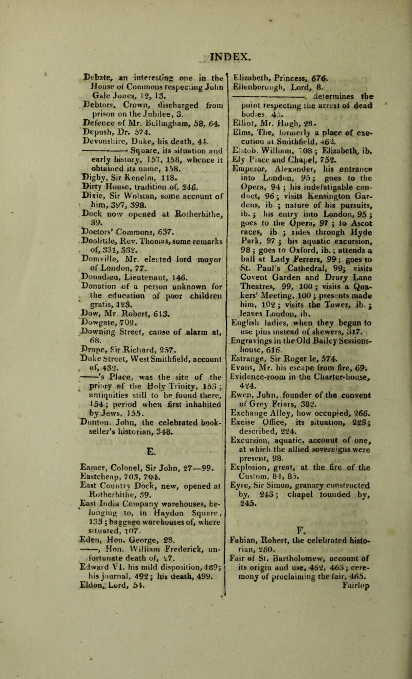 Debate, an interesting one in the House of Commons respecting John Gale Jones, 12, 13. Debtors, Crown, discharged from prison on the Jubilee, 3. Defence of Mr. Bellingham, 58, 64. Depush, Dr. 574. Devonshire, Duke, his death, 44. 1 Square, its situation and early history, 157, 158, whence it obtained its name, 158. Digby, Sir Renelm, 118. Dirty House, tradition of, 246. Dixie, Sir Wolstan, some account of him, 3y7, 398. Dock now opened at Ro'.herhithe, 39. Doctors’ Commons, 637. Doolittle, Rev. Thomas, some remarks of, 331, 332. Domville, Mr. elected lord mayor of London, 77. Donadieu, Lieutenant, 146. Donation -of a person unknown for the education of poor children gratis, 123. Dow, Mr. Robert, 613. Dowgate, 709. Downing Street, cause of alarm at, 68. Drope, Sir Richard, 257. Duke Street, WestSmilhfield, account of, 432. ’s Place, was the site of the priory of the Holy Trinity, 153 ; antiquities still to be found there, 134; period when first inhabited by Jews, 155. Dunton, John, the celebrated book- seller’s historian, 348. E. Earner, Colonel, Sir John, 27—99. Eastcheap, 703, 704. East Country Dock, new, opened at Rotherhithe, 39. East India. Company warehouses, be- longing to, in Hay don Square, 133; baggage warehouses of, where situated, 107. Eden, Hon. George, 28. , Hon. William Frederick, un- fortunate death of, 27. Edwaid VI. his mild disposition, 489; his journal, 492; his death, 499. Eldon,. Lord, 54. Elizabeth, Princess, 676. Elienborough, Lord, 8. determines the point respecting the arrest of dead bodies, 45. Elliot, Mr. Hugh, 28. Elms, The, formerly a place of exe- cution at Smilbfield, 462. EUtob. William, '08; Elizabeth, ib. Ely Place and Chapel, 752. Emperor, Alexander, his entrance into London, 95; goes to the Opera, 94 ; his indefatigable con- duct, 96; visits Kensington Gar- dens, ib. ; nature of his pursuits, ib. ; Ins entry into London, 95 ; goes to the Opera, 97 ; to Ascot races, ib. ; rides through Hyde Park, 97 ; his aquatic excursion, 98 ; goes to Oxford, ib.; attends a ball at Lady Ferrers, 99; goes to St. Paul s Cathedral, 99; visits Covent Garden and Drury Lane Theatres, 99, 100 ; visits a Qua- kers’ Meeting, 100; presents made him, 102 ; visits the Tower, ib. ; leaves London, ib. English ladies, when they begun to use pins instead of skewers, 3l7. Engravings in the Old Bailey Sessions- house, 616. Estrange, Sir Roger le, 574. Evans, Mr. his escape from fire, 69. Evidence-room in the Charter-houjse, 424. Ewen, John, founder of the convent of Grey Friars, 382. Exchange Alley, how occupied, 266. Excise Office, its situation, 223; described, 224. Excursion, aquatic, account of one, at which the allied sovereigns were present, 98. Explosion, great, at the fire of the Custom, 84, 85. Eyre, Sir Simon, granary constructed by, 243; chapel tounded by, 245. F. Fabian, Robert, the celebrated histo- rian, 260. Fair of St. Bartholomew, account of its origin and use, 462, 463; cere- mony of proclaiming the fair, 465. Fairlop