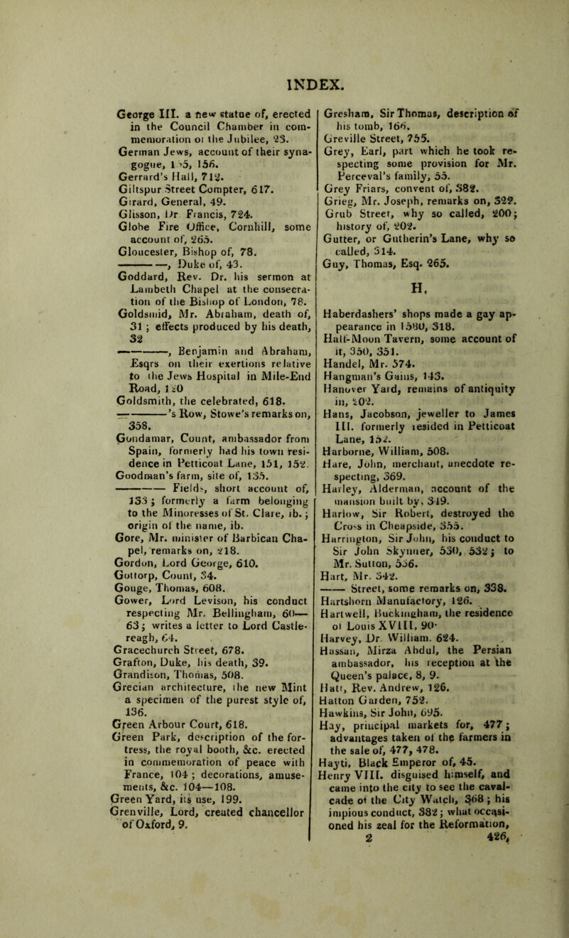 George III. a new statue of, erected in the Council Chamber in com- memoration oi the Jubilee, 23. German Jews, account of their syna- gogue, 1 >5, 156. Gerrard’s Hall, 712. Giltspur Street Compter, 617. Girard, General, 49. Glisson, Ur Francis, 724. Globe Fire Office, Cornhill, some account of, 265. Gloucester, Bishop of, 78. , Duke of, 43. Goddard, Rev. Dr. his sermon at Lambeth Chapel at the consecra- tion of the Bishop of London, 78. Goldsmid, Mr. Abiaham, death of, 31 ; effects produced by his death, 32 — , Benjamin and Abraham, Esqrs on their exertions relative to the Jews Hospital in Mile-End Road, 120 Goldsmith, the celebrated, 618. ’s Row, Stowe’s remarks on, 358. Gondamar, Count, ambassador from Spain, formerly had his town Resi- dence in Petticoat Lane, 151, 152. Goodman’s farm, site of, 135. Field?, short account of, 133 ; formerly a farm belonging to the Minoresses of St. Clare, ib.; origin of the name, ib. Gore, Mr. minister of Barbican Cha- pel, remarks on, 218. Gordon, Lord George, 610. Gottorp, Count, 34. Gouge, Thomas, 608. Gower, Lord Levison, his conduct respecting Air. Bellingham, 60— 63; writes a letter to Lord Castle- reagh, 64. Gracechurch Street, 678. Grafton, Duke, his death, 39. Grandison, Thoriias, 508. Grecian architecture, ihe new Alint a specimen of the purest style of, 136. G^een Arbour Court, 618. Green Park, description of the for- tress, the royal booth, &c. erected in commemoration of peace with France, 104 ; decorations, amuse- ments, &c. 104—108. Green Yard, its use, 199. Grenville, Lord, created chancellor of Oxford, 9. Gresham, Sir Thomas, description of his tomb, 166. Greville Street, 755. Grey, Earl, part which he took re- specting some provision for Mr. Perceval’s family, 55. Grey Friars, convent of, .382. Grieg, Air. Joseph, remarks on, 322. Grub Street, why so called, 200; history of, 202. Gutter, or Gntherin’s Lane, why so called, 314. Guy, Thomas, Esq. 265. Ht Haberdashers’ shops made a gay ap- pearance in 1580, 318. Half-Moon Tavern, some account of it, 350, 351. Handel, Mr. 574. Hangman’s Gains, 143. Hanover Yard, remains of antiquity in, 202. Hans, Jacobson, jeweller to James III. formerly resided in Petticoat Lane, 152. Harborne, William, 508. Hare, John, merchant, anecdote re- specting, 369. Harley, Alderman, account of the mansion built by, 319. Harlow, Sir Robert, destroyed the G'ro?s in Cheapside, 355. Harrington, Sir John, his conduct to Sir John Skynuer, 530, 532; to Mr. Sutton, 556. Hart, Mr. 342. Street, some remarks on, 338. Hartshorn Manufactory, 126. Hartweil, Buckingham, the residence oi Louis XV1IL, 90* Harvey, Dr William. 624. Hassan, Mirza Abdul, the Persian ambassador, lus reception at the Queen’s palace, 8, 9- Halt, Rev. Andrew, 126. Hatton Garden, 752. Hawkins, Sir John, 695- Hay, principal markets for, 477; advantages taken of the farmers in the sale of, 477, 478. Hayti, Black Emperor of, 45. Henry VIII. disguised himself, and came into the city to see the caval- cade ot the City Watch, 5|68; his impious conduct, 382; what occasi- oned his zeal for the Reformation,