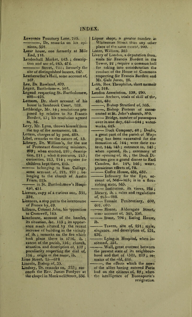 Lawrence Pountney Lane, 705. —, Dr. remarks on his opi- nions, 332, Lazar house, one formerly at Mile End, 118. Leadenhall Market, 243. ; descrip- tion and use of, 245, 472. - — Street, 242; formerly the site of distinguished houses, 247. Leatherselier’s Hall, some account of, 167. Lee, Dr. Rowland, 609. Legatt, Bartholomew, 507. Legend respecting St. Bartholomew, 408—423. Lettsom, Dr. short account of his house in Sambrook Court, 289. Lethbridge, Mr. 14; resolutions pro- posed by relative to Sir Francis Burdett, 15; his resolution agreed to, 16. Lev}', Mr. Lyon, throws himself from the top of the monument, 28. Letters, charges of by post, 685. Libel, remarks on the nature of, 13. Library, Dr. William’s, for the use of Protestant dissenting ministers, 209; when erected, 210 ; descrip- tion, 211 ; what it contains, 213; curiosities, 213, 214 ; register for children kept there, 215. ■—1—— belonging to Sion College, some account of, 221, 222 ; be- longing to the church of Austin Friars, 225. in St. Bartholomew’s Hospi- 450, 451. Licence, copy of a curious one, 331, 332. Licences, a stop put to the intercourse of France by, 69. Lilburn, Colonel John, his opposition to Cromwell, 185. Liraehouse, account of the hamlet, its situation, &c. 115 ; its appear- ance much altered by the recent increase of building in the vicinity of ib. ; remarks on the fire which took place there in 1716, ib. ; extent of the parish, 116; church, situation, and description of, 117 ; peculiarity respecting the dial of, 116 , origin of the name, ib. Lime Street, 25—678 Lincoln, Bishop of, 35. Lindsay, Dr. remarks on, 333; sue ceeds the Rev. James Fordyce at the chapel in Monk well Street, 336- Liquor shops, a greater number in Whitecross Street than any other place of the same extent, 200. Lister, William, 325 Livery of London, a deputation from, visits Sir Francis Burdett in the Tower, 22 ; require a common hall for taking into consideration the conduct of the House ot Commons respecting Sir Francis Burdett and Mr. Gale Jones, 26. Lobb, Rev. Theophilus, short memoir of, 318. London Association, 139, 290; Archers, trials of skill of the, 481, 482. , Bishop Stratford of, 505. , Bishop Porteus of conse- crated at St, John’s church, 570. Bridge, number of passengers over in one day, 641—-644 ; water- works, 645- Dock Company, 48 ; Docks,. a great part of the parish of Wap-, ping ha,s- been excavated for the- formation of, 144; were their ex- tent, 144, 145 ; entrance to, 145 ; when opened, ib. ; ceremony at the opening of, ib,; the Dock Di- rectors give a grand dinner to Earl Camden, &c. 145, 146; water, pernicious effects of, 78. Coffee House, 631, 632. Infirmary for the Eye, ac- count of, 562—565; is in a flou- rishing state, 565. Institution, its views, 284; library, ib. ; rules and regulations of, 285—288. Female Penitentiary, 600, 601,602. House, Aldersgate Street, some account of, 349, 350. Stone, 706; Eating House, ib. Tavern, site of, 23t; s?yle, elegance, and description of, 231, 232'. Lying-in Hospital, when in- stituted, 351. Wall, great contrast between the present state of its neighbour- hood and that of 1521, 219; re- mains of the old, 616. , the effects which the news of the allies having entered Paris had on the citizens of, 89; when the intelligence of Buonaparte’s resignation.