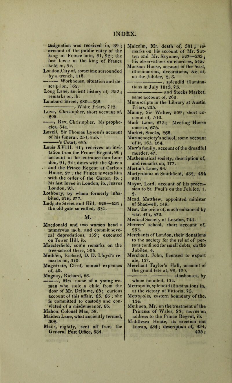 tesignation was received in, 89 ; account of the public entry of the king of France into, 91, 92 ; the last levee ot the king of France held in, 92. London,City of, sometime surrounded by a trench, 118. Workhouse, situation and de- scrip ion, 162. Long Lane, ancient history of, 352 ; remarks on, ib. Lombard Street, 680—688. , White Friars, 72b. Love, Christopher, short account of, 293. —-—, llev. Christopher, his prophe- cies, 341. Lovell, Sir Thomas Lysons’s account of his funeral, 251, 255. ’s Court, 625. Louis XVIII. 41 ; receives an invi- tation from the Prince Regent, 90 ; account of his entrance into Lon- don, 91, 92 ; dines with the Queen and the Prince Regent at Carlton House, 92 ; the Prince invests him with the order of the Garter, ib. ; his last levee in London, ib., leaves London, 93. Lothbury, by whom formerly inha- bited, 276, 277. Ludgate Street and Hill, 629—631 ; the old gate so called, 651. M. Macdonald and two women head a numerous mob, and commit seve- ral depredations, 139; executed on Tower Hill, ib. Macclesfield, some remarks on the free-schoel there, 386. Madden, Richard, D. D. Lloyd’s re- marks on, 3i0. Magistrate, Ch:ef, annual expences of, 40. Magnay, Richard, 66. ———, Mrs. name of a young wo- man who stole a child from the door of Mr. Dellowe, 65; curious account of this affair, 65, 66 ; she is committed to custody and con- victed of a misdemeanor, 66. Mahon, Colonel Mac, 59. Maiden Lane, what anciently termed, 302. Mails, nightly, sent off from the General Post Office, 684. Malcolm, Mr. death of, 381; re* marks on his account of Mr. Sut- ton and Mr. Skynner, 527—533 ; his observations on charit es, 545. Mansion House, account of the *east, illuminations, decorations, &c. at, on the Jubilee, 2, 3. , splendid illumina- tions in July 18l3, 73. and Stocks Market, some account of, 268. Manuscripts in the Library at Austin Friars, 225. Manny, Sir Waller, 509 ; short ac- count of, 510. Mark Lane, 673; Meeting House once in, 676. Market, Stocks, 268. Marine society’s school, some account of it, 163. 164. Marr’s family, account of the dreadful murder, 47. Mathematical society, description of, and remarks on, 177. Martin’s Lane, 66. Martyrdoms at Smithfield, 482, 484 504. Mayor, Lord, account of his proces- sion to St. Paul’s on the Jubilee, 1, 2. Mead, Matthew, appointed minister of Shadwell, 149. Meat, the price of, much enhanced by war, 47 I* 472. Medical Society of London, 74L Mercers’ school, short account of, 283. Merchants of London, their donations to the society for the relief of per- sons confined for small debts., on the Jubilee, 4. Merchant, John, licensed to export ale, 137. Merchant Taylor’s Hall, account of the grand fete at, 99, 100. almshouses, by whom founded, 134. Metropolis,splendid illuminations in, at the victory of Viltoria, 73. Metropolis, eastern boundary of the, 124. Methuen, Mr. on the treatment of the Princess of Wales, 93; moves an address to the Prince Regent, ib. Middlesex House, its erection not known, 434; description of, 434, 435;