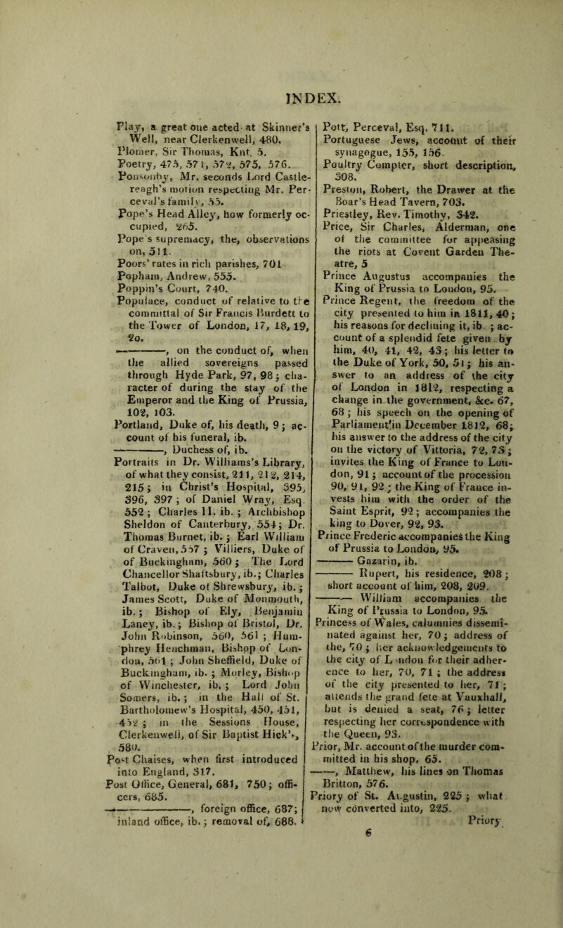 Play, a great one acted at Skinner’s Well, near Clerkenweli, 480. Plomer, Sir Thomas, Knt. 5. Poetry, 475, 57 t, 572, 575, 576. Ponsonby, Mr. seconds Lord Castle- reagh’s motion respecting Mr. Per- ceval’s fami! v, 55. Pope’s Head Alley, how formerly oc- cupied, 265. Pope s supremacy, the, observations on, oil Poors’ rates in rich parishes, 701 Pophani, Andrew, 555. Poppin’s Court, 740. Populace, conduct of relative to the committal of Sir Francis Burdett to the Tower of London, 17, 18,19, 2o. — —, on the conduct of, when the allied sovereigns passed through Hyde Park, 97, 98; cha- racter of during the stay of the Emperor and the King of Prussia, 10*, 103. Portland, Duke of, his death, 9 ; ac- count of his funeral, ib. — , Duchess of, ib. Portraits in Dr. Williams’s Library, of what they consist, 211, 212, 214, 215; in Christ’s Hospital, 395, 396, 397 ; of Daniel Wray, Esq. 552 ; Charles 11. ib. ; Archbishop Sheldon of Canterbury, 554; Dr. Thomas Burnet, ib. ; Earl William of Craven,557 ; Viliiers, Duke of of Buckingham, 560 ; The Lord Chancellor Shaftsbury, ib.; Charles Talbot, Duke ot Shrewsbury, ib.; James Scott, Duke of Monmouth, ib.; Bishop of Ely, Benjamin Laney, ib.; Bishop ol Bristol, Dr. John R<»binson, 560, 561 ; Hum- phrey Henchman, Bishop of Lon- don, 561 ; John Sheffield, Duke of Buckingham, ib. ; Morley, Bishop of Winchester, ib. ; Lord John Somers, ib.; in the Hall of St. Bartholomew’s Hospital, 450, 451, 452 ; in the Sessions House, Clerkenweli, of Sir Baptist Hick’., 580. Po^t Chaises, when first introduced into England, 317. Post Office, General, 681, 750; offi- cers, 685. — , foreign office, 687; inland office, ib.; removal of, 688. Pott, Perceval, Esq. 711. Portuguese Jews, account of their synagogue, 155, 156. Poultry Compter, short description, 308. Preston, Robert, the Drawer at the Boar’s Head Tavern, 703. Priestley, Rev. Timothy, 342. Price, Sir Charles, Alderman, one of the committee for appeasing the riots at Covent Garden The- atre, 5 Prince Augustus accompanies the King of Prussia to London, 95. Prince Regent, the freedom of the city presented to him in 1811, 40; his reasons for declining it, ib ; ac- count of a splendid fete given by him, 40, 41, 42, 43; his letter to the Duke of York, 50, 5i; his an- swer to an address of the city of London in 1812, respecting a change in the government, &c. 67, 68 ; his speech on the opening of Parliament!in December 1812, 68* his answer to the address of the city on the victory of Vittoria, 72, 73; invites the King of France to Lou- don, 91; account of the procession 90, 91, 92; the King of France in- vests him with the order of the Saint Esprit, 92; accompanies the king to Dover, 92, 93. Prince Frederic accompanies the King of Prussia to London, 95. Gazarin, ib. Rupert, his residence, 208; short account of him, 208, 209. — William accompanies the King of Prussia to London, 95. Princess of Wales, calumnies dissemi- nated against her, 70; address of the, 70 ; her acknowledgements to the city of London for their adher- ence to her, 70, 71 ; the address of the city presented to her, 71 ; attends the grand fete at Vauxhall, but is denied a seat, 76; letter respecting her correspondence with the Queen, 93. Prior, Mr. account of the murder com- mitted in his shop, 65. , Matthew, his lines on Thomas Britton, 576. Priory of St. Ai.gustin, 225 ; what now converted into, 225. Priory 6