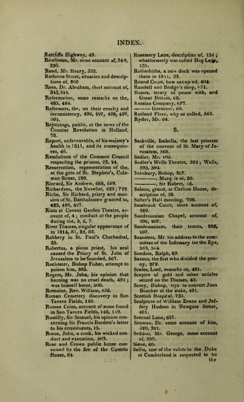 Ratcliffe Highway, 49. Rawlinson, Mr. some account of, 349, 350. Read, Mr. Henry, 332. Redcross Street, situation and descrip- tions of, 200 Rees, Dr. Abraham, short account of, 343,344. Reformation, some remarks on the, 483, 484. Reformers, the, on their cruelty and inconsistency, 496, 497, 498, 499, 501. Rejoicings, public, at the news of the Counter Revolution in Holland, 78. Report, unfavourable, of his majesty’s health in 1811, and its consequen- ces, 46. Resolutions of the Common Council respecting the prisons, 23, 24. Resurrection, representation of the, at the gate of St. Stephen’s, Cole- man Street, 289. Riccard, Sir Andrew, 668, 669. Richardson, the Novelist, 625 ; 722. Riche, Sir Richard, priory and man- sion of St. Bartholomew granted to, 425, 426, 427. Riots at Covent Garden Theatre, ac- count of, 4 ; conduct ot the people during the, 5, 6, 7. River Thames, singular appearance of in 1814, 81, 82, 83. Robbery in St. Paul’s Chathedral, 35. Robertus, a pious priest, his zeal caused the Priory of St. John of Jerusalem to be founded, 567. Rochester, Bishop Fisher, attempt to poison him, 503. Rogers, Mr. John, his opinion that burning was no cruel death, 491 ; was himself burnt, 600. Romaine, Rev. William, 636. Roman Cemetery discovery in Sun Tavern Fields, 148. Roman Coins, account of some found in Sun Tavern Fields, 148, 119. Romilly, Sir Samuel, bis opinion con- cerning Sir Francis Burdett’s letter to his constituents, 15. Roose, John, a cook, his wicked con- duct and execution, 503. Rose and Crown public house con- sumed by the fire of the Cpstoln House, 84. Rosemary Lane, description of, 134 ; whatformerly was called Hog Laqjp,. 135. Rotherhithe, a new dock was opened there in I8li, 39. Round Court, how occup ed, 404. Rundell and Bridge’s shop, 6.31. Russia, treaty of peace with, and Great Britain, 68. Russian Company, 677. Governor, 60. Rutland Place, why so called, 562. Ryder, Mr. 64. s. Sackville, Isabella, the last prioress of the convent of St. Mary of Je- rusalem, 568. Sadler, Mr. 105. Sadler’s Wells Theatre, 592 ; Wells, 593, 594. Salisbury, Bishop, 567. , Marq. is of, 80. , Sir Robert, 16. Saloon, grand, at Carlton House, de- scription of, 38. Salter’s Hall meeting, 708. Sarubrook Court, short account of, 289. Sandemanian Chapel, account of, 206, 207. Sandemanians, their tenets, 206, 207. Saunders, Mr. his address to the com- mittee of the Infirmary lor the Eye, 563, 664. Sandom, Ralph, 89- Saxons, the first who divided the pen- ny, 279. Scales, Lord, remarks on, 481. Sceptre of gold and other articles seized on the Thames, 45. Scory, Bishop, trys to convert Joan Boucher at the stake, 491. Scottish Hospital, 734. Sculpture of William Evans and Jef- fery Hudson in Newgate Street, 401. Seacoal Lane, 621. Seaman, Dr. some account of him, 320, 321. Seddon, Mr. George, some account of, 350. Siene, 60. Sellis, one of the valets to the Duke ol Cumberland is suspected to be the