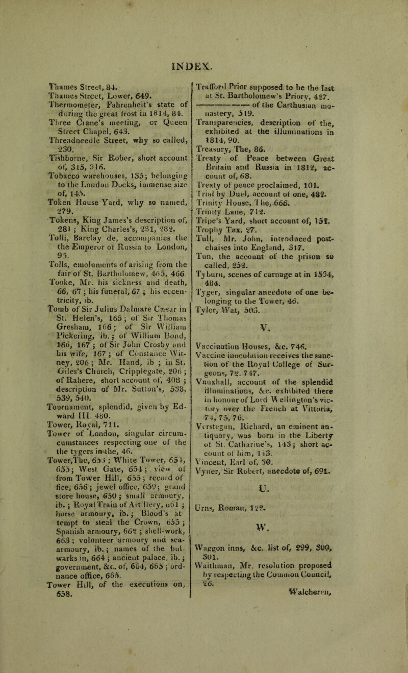 Thames Street, 84. Thames Street, Lower, 649. Thermometer, Fahrenheit's state of during the great frost in 1814, 84. Three Ciane’s meeting, or Queen Street Chapel, 643. Threadneedle Street, why so called, 230. Tishborne, Sir Rober, short account of, 3l5, 316. Tobacco warehouses, 135; belonging to the Loudon Docks, immense size of, 145. Token House Yard, why so named, 279. Tokens, King James’s description of, 281 ; King Charles’s, 281, 282. Tolli, Barclay de, accompanies the the Emperor ot Russia to London, 95. Tolls, emoluments of arising from the fair of St. Bartholomew, 46.5, 466. Tooke, Mr. his sickness and death, 66, 67 ; his funeral, 67 ; his eccen- tricity, ib. Tomb of Sir Julius Dalmare Caesar in St. Helen’s, 165 ; of Sir Thomas Gresham, 166; of Sir William Pickering, ib.; of William Bond, 3-66, 167; of Sir John Crosby and his wife, 167; of Constance Wit- ney, 206 ; Mr. Hand, ib ; in St. Giles’s Church, Cripplegate, 206 ; of Rahere, short account of, 408 ; description of Mr. Sutton’s, 538, 539, 540. Tournament, splendid, given by Ed- ward 111. 480. Tower, Royal, 711. Tower of London, singular circurn- cumstances respecting one of the the tygers in-ihe, 46. Tower,Tke, 653 ; White Tower, 65 f, 655; West Gate, 654; view of from Tower Hill, 655; record of fice, 656; jewel office, 659; grand «tore house, 650; small armoury, ib. ; Royal Train of Artillery, 061 ; horse armoury, ib.; Blood's at- tempt to steal the Crown, 655 ; Spanish armoury, 662 ; shell-work, 663 ; volunteer armoury and sea- armoury, ib.; names of the bul warks in, 664 ; ancient palace, ib.; government, &c. of, 664, 665 ; ord- nance office, 665. Tower Hill, of the executions on, 658. Trafford Prior supposed to be the fail at St. Bartholomew’s Priory, 427. of the Carthusian mo- nastery, 519. Transparencies, description of the, exhibited at the illuminations ia 1814, 90. Treasury, The, 86. Treaty of Peace between Great Britain and Russia in 1812, ac- count of, 68. Treaty of peace proclaimed, 101. Trial by Duel, account of one, 482. Trinity House, 1 he, 666. Trinity Lane, 712. Tripe’s Yard, short account of, 15f. Trophy Tax, 27. Tull, Mr. John, introduced post- chaises into England, 317. Tun, the account of the prison so called, 252. Tyburn, scenes of carnage at in 1534, 484. Tyger, singular anecdote of one be- longing to the Tower, 46. Tyler, Wat, 503. V. Vaccination Houses, &c. 746. Vaccine inoculation receives the sanc- tion of the Royal College of Sur- geons, 72. 747. Vauxhail, account of the splendid illuminations, &c. exhibited there in honour of Lord W ellington’s vic- tory over the French at Vitturia, 74,>5, 76. Vcrstegan, Richard, an eminent an- tiquary, was born in the Liberty ot St. Catharine’s, 143; short ac- count of him, 1 i3. Vincent, Earl of, 50. Vyner, Sir Robert, anecdote of, 691. u. Urns, Roman, 122. w. Waggon inns, &c. list of, 299, 300, 301. Waithman, Mr. resolution proposed by respecting the Common Council, 26. 'Walchere.il,