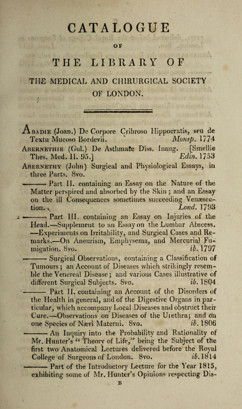 CATALOGUE OF THE LIBRARY OF THE MEDICAL AND CHIRURGICAL SOCIETY OF LONDON. Abadie (Joan.) De Corpore Cribroso Hlppocratis^ seu de Textu Mucoso Bordevii. * Monsp, 1774 Abernethie (Gul.) De Asthmate Diss. Inaug. [Smellie Thes. Med. 11. 95.] Edin. 1753 Abernethy (John) Surgical and Physiological Essays, in three Parts. Svo. --Part II. containing an Essay on the Nature of the Matter perspired and absorbed by the Skin ; and an Essay on the ill Consequences sometimes succeeding Venaesec- tion. Land, 1793 —-Part III. containing an Essay on Injuries of the Head.—Supplement to an Essay on the Lumbar Abscess. —Experiments on Irritability, and Surgical Cases and Re¬ marks.—On Aneurism, Emphysema, and Mercurial Fu-» inigation. Svo. iE 1797 • -Surgical Observations, containing a Classification of Tumours; an Account of Diseases which strikingly resem¬ ble the Venereal Disease; and various Cases illustrative of different Surgical Subjects. Svo. ib. 1804. • - Part JI. containing an Account of the Disorders of the Health in general, and of the Digestive Organs in par¬ ticular, which accompany Local Diseases and obstruct their Cure.—Observations on Diseases of the Urethra^ and on one Species of Naevi Materni. Svo. ih, 1806 ■-An Inquiry into the Probability and Rationality of Mr. Hunter’s Theory of Life,” being the Subject of the first two Anatomical Lectures delivered before the Royal College of Surgeons of London. Svo. i^.l814 .. Part of the Introductory Lecture for the Year 1815, exhibiting some of Mr. Hunter’s Opinions respecting Dis-