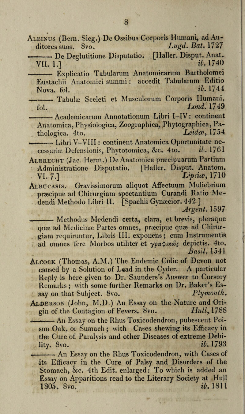 * Albinus (Bern. Sleg.) De Ossibus Corporis Humnni, ad Au- ditores suos. 8vo. JLtigd. Bat, 1727 ■— De Deglutitione Disputatio. [Haller. Disput. Anat, VII. 1.] iZ'. 1740 — - Explicatio Tabularum Anatomicanim Bartholomei Eustachii Anatomici sumnii: accedit Tabularum Editio Nova. fol. 1744 -Tabulae Sceleti et Musculorum Corporis Humani. fol. Land. 1749 -— Academicanim Annotationum Libri I-IV: continent Anatomica, Physiologica, Zoographica^ Phytographica, Pa- thologica. 4to. JLeidcBy 1754 —^-Libri V-VIII: continent Anatomica Oportunitate ne- cessariae Defensionis, Phytotomica, &c. 4to. ib. 1761 Albrecht (Jac. Herm.) De Anatomica praecipuarum Partium Administratione Disputatio. [Haller. Disput. Anatom. VI. 7.] LipncjB, 1710 Albucasis. Gravissimorum aliquot AfFectuum Muliebrium praecipue ad Chirurgiam spectantium Curandi Ratio Me- dendi Methodo Libri H. [Spachii Gynsecior. 442.] Argent. 1597 --Metbodus Mcdendi certa, clara^ et brevis, pleraque quae ad Medicinae Partes omnes, praecipue quae ad Chirur¬ giam requiruntur, Libris HI. exponens; cum Instrumentis ad omnes fere Morbos utiliter et ypcK^iicixs depictis. 4to. Basil. 1541 Alcock (Thomas, A.M.) The Endemic Colic of Devon not caused by a Solution of Lead in the Cyder. A particular Reply is here given to Dr. Saunderses Answer to Cursory Remarks ; with some further Remarks on Dr. Baker’s Es¬ say on that Subject. 8vo. Plymouth, Alderson (John, M.D.) An Essay on the Nature and Ori¬ gin of the Contagion of Fevers. 8vo. Hull, 1788 — --An Essay on the Rhus Toxicodendron, pubescent Poi¬ son Oak, or Sumach ; with Cases shewing its Efficacy in the Cure of Paralysis and other Diseases of extreme Debi¬ lity. 8vo. ib, 1793 --An Essay on the Rhus Toxicodendron, with Cases of its Efficacy in the Cure of Palsy and Disorders of the Stomach, &c. 4th Edit, enlarged: To which is added an Essay on Apparitions read to the Literary Society at Hull 1805. 8vo. ib,m\