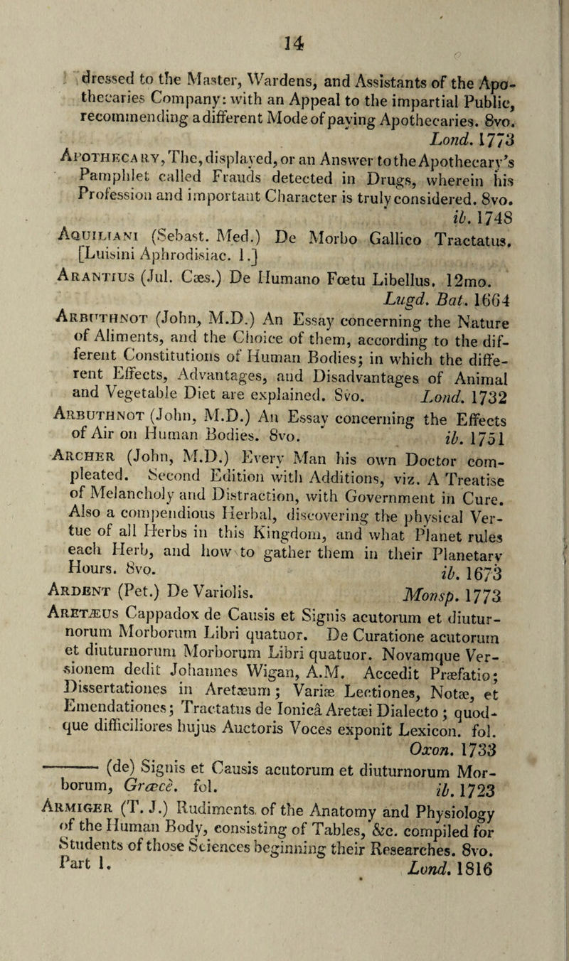 dressed to the Master, Wardens, and Assistants of the Apo¬ thecaries Company: with an Appeal to the impartial Public, recommending adifferent Mode of paying Apothecaries. 8vo. Lond. 1773 Apothecary, The, displayed, or an Answer to the Apothecary Pamphlet called Frauds detected in Dru^s, wherein his Profession and important Character is truly considered. 8vo, ih, 1748 Aquiltani (Sebast. Med.) De Morbo Gallico Tractatus. [Luisini Aphrodisiac. l,j Arantius (,Iu1. Caes.) De Ilumano Foetu Libellus, 12mo. Lugd. Bat. 1664 Arbitthnot (John, M.D.) An Essay concerning the Nature of Aliments, and the Choice of them, according to the dif¬ ferent Constitutions of Human Bodies; in which the diffe¬ rent Effects, Advantages, and Disadvantages of Animal and Vegetable Diet are explained. Svo. Lond. 1732 Arbuthnot (John, M.D.) An Essay concerning the Effects of Air on Human Bodies. 8vo. 1751 Archer (John, M.D.) Every Man his own Doctor com- pleated. Second Edition with Additions, viz. A Treatise of Melancholy and Distraction, with Government in Cure. Also a compendious Herbal, discovering the physical Ver- tue of all Herbs in this Kingdom, and what Planet rules each Herb, and how to gather them in their Planetary Hours. 8vo. lgy3 Ardent (Pet.) De Variolis. Monsp. 1773 Aret^iEUs Cappadox de Causis et Signis acutorum et diutur- norum Morborum Libri quatuor. De Curatione acutorum et diuturnorum Morborum Libri quatuor. Novamque Ver- .sionem dedit Johannes Wigan, A.M. Accedit Praefatio; Dissertationes in Aretasum; Variae Lectiones, Notae, et Emendationcs; Tractatus de lonica Aretaei Dialecto; quotl- que difficiliores hujus Auctoris Voces exponit Lexicon, fol. Oxon. 1733 - (de) Signis et Causis acutorum et diuturnorum Mor¬ borum, Gra>cL fol. 1723 Armiger (r. J.) Rudiments, of the Anatomy and Physiology of the Human Rody,^ consisting of Tables, &c. compiled for Students of those Sciences beginning their Researches. Svo. Land* 1816