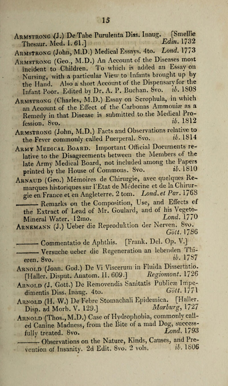 Armstrong <(J.) Dg Tabe Pumleiita DIss, Inaug. {^Smelllc Thesaur.Med.1.61.] EdiuAin Armstrong (John, M.D.) Medical Essays. 4to. Lond. 17/3 Armstrong (Geo., M.D.) An Account of the Diseases niost incident to Children. I'o which is added an Essay on Nursing, with a particular View to Infants brought up by the Hand. Also a short Account of the Dispensary for the Infant Poor. Edited by Dr. A. P. Buchan. 8vo. ih. 1S08 Armstrong (Charles, M.D.) Essay on Scrophula, in which an Account of the Effect of the Carbonas Ammoni2e as a Remedy in that Disease is submitted to the Medical Pro¬ fession. 8vo. Armstrong (John, M.D.) Facts and Observations relative to the Fever commoidy called Puerperal. 8vo. 1814 Army Medical Board. Important Official Documents re¬ lative to the Disagreements between the Members of the late Army Medical Board, not included among the Papers printed by the House of Commons. 8vo. ib. 1810 Arnaud (Geo.) Memoires de Chirurgie, avec quelques Re¬ marques historiques sur I’Etat de Medecine et de la Chinir- gie en France et en Angleterre. 2 tom. Lond.ei Pat» i/68 , - - Remarks on the Composition, Use, and Effects of the Extract of Lead of Mr. Goulard, and of his Vegeto- Mineral Water. 12mo. Lond. 1770 Arnkmann (J.) Ueber die Reproduktion der Nerven. 8vo. Gbit.MSQ -Commentatio de Aphthis. [Frank. Del. Op. V.] _Versuche ueber die Regeneration an lebenden Thi- eren. 8vo. ^787 Arnold (Joan. God.) De Vi Visceruni in Fliiida Dissertatio. [Haller. Disput. Anatom. II. 609.] Regiomont. 1726 Arnold (J. Gott.) De Removendis Sanitatis Publicas l^ps- dimentis Diss. Inaug. 4to. Gbtt. 1771 Arnold (H. W.) De Febre Stomachali Epidemica. [Haller. Disp. ad Morb. V. 129.] Marburg, 1727 Arnold (Thos.,M.D.) Case of Hydrophobia, commonly call¬ ed Canine Madness, from the Bite of a mad Dog, success¬ fully treated. 8vo. Xowd. 1793 __ Observations on the Nature, Kinds, Causes, and Pre¬ vention of Insanity. 2d Edit. 8vo. 2 vols, ib, 1806