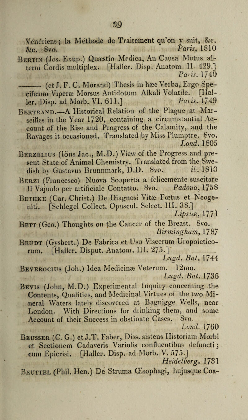 59 Vene^riens; la Methode de Traitement qu’on y suit, &c. &c. 8VO. Paris, 1810 Bkrtin (.Tos. Exup.) Quaestio Medica, An Causa Motus al- terni Cordis multiplex. [Haller. Disp. Anatom. II 429.] Pans. 1740 -- (et .1. F. C. Morand) I’hesis in haec Verba, Ergo Spe- cificum Viperae Morsus Antidotum Alkali Volatile. [Hal¬ ler. Disp. ad Morb. VI. 611.] Paris. 1749 Bertrand.—A Historical Relation of the Plague at Mar¬ seilles in the Year 1720, containing a circumstantial Ac¬ count of the Rise and Progress of the Calamity, and the Ravages it occasioned. Translated by Miss Plumptre. Svo. Lo?id. 1805 Berzelius (Ions Jac., M.D.) View of the Progress and pre¬ sent State of Animal Chemistry. Translated from the Swe¬ dish by Gustavus Brunnmark, D.D. 8vo. it’. 1813 Berzi (Francesco) Nuova Scoperta a felicemente suscitare II Vajuolo per artificiale Contatto. 8vo. Padoua, 1758 Bethke (Car. Christ.) De Diagnosi Vitae Foetus et Neoge- nitl. [Schlegel Collect. Opuscul. Select. HI. 38.] Lips ice, 1771 Bett (Geo.) Thoughts on the Cancer of the Breast. 8vo. Birmingham., 1787 Beudt (Gysbert.) De Fabrica et Usu Viscerum Uropoietico- ruin. [Haller. Disput. Anatom. IH. 275.] Liigd. Baf. 1744 Beverocius (Job.) Idea Medicinae Veterum. l2mo. Lugd. Bat. 1736 Bevis (John, M.D.) Experimental Inquiry concerning the Contents, Qualities, and Medicinal Virtues of the two Mi¬ neral Waters lately discovered at Bagnigge Wells, near London. With Directions for drinking them, and some Account of their Success in obstinate Cases. Svo. Lund. 1760 Beusser (C. G.) et J.T. Faber, Diss. sistens Historiam Morbi et Sectionem Cadaveris Variolis confluentibus defnncti; cum Epicrisi. [Haller. Disp. ad Morb. V. 575.] Heidelberg, 1731 Beuttel (Phil. Hen.) De Struma (Esophagi, hujusque Coa-