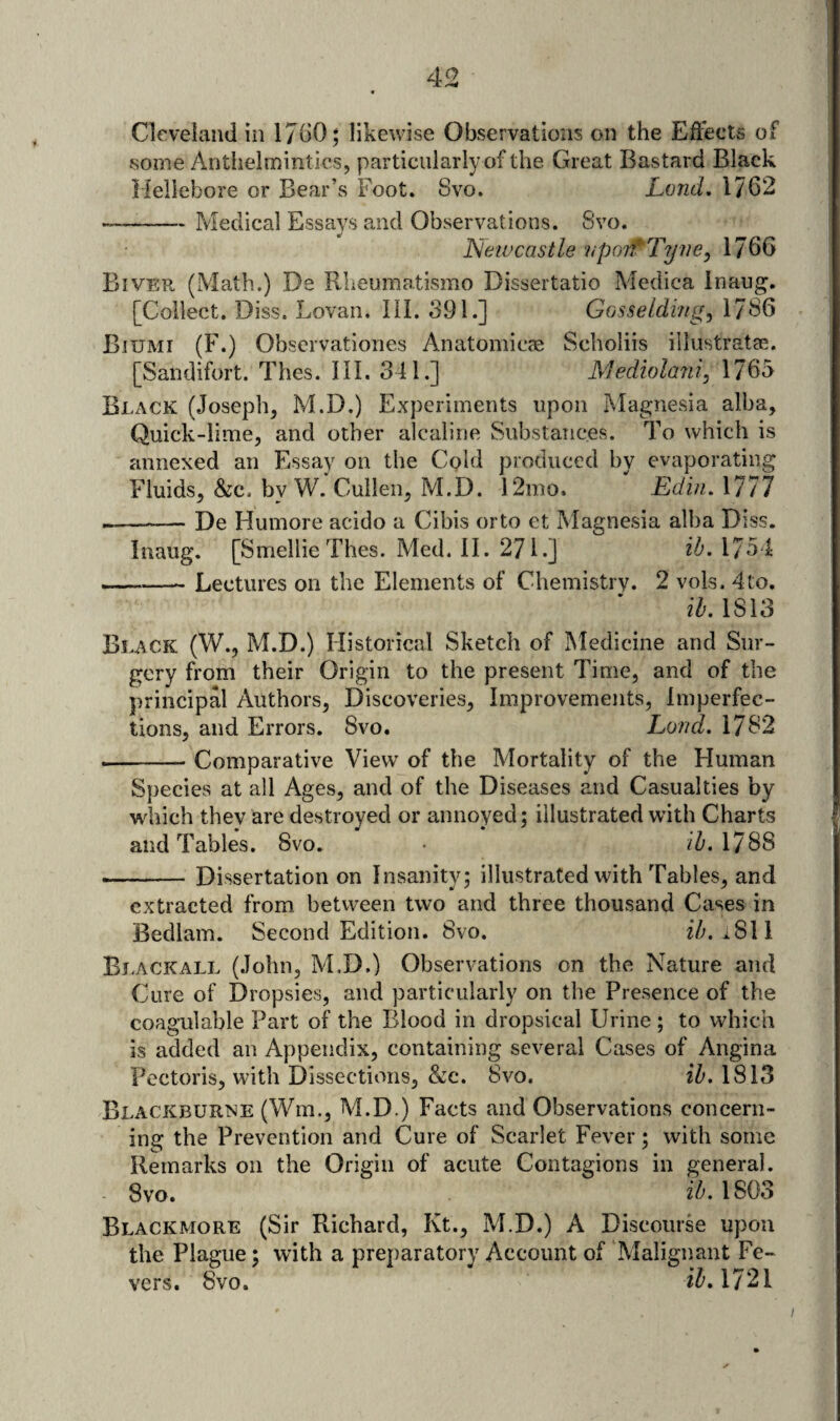 Cleveland in 1/60; likewise Observations on the Effects of some Antlielmintics, particularly of the Great Bastard Black liellebore or Bear’s Foot. Svo. Lvnd, 1762 -Medical Essays and Observations. Svo. Newcastle ?(p07fTyne, 1766 Bivep. (Math.) De Rheumatismo Dissertatio Medica Inaug. [Collect. Diss. Lovan. III. 391.] Gosseldingj 1786 Biumi (F.) Obscrvationes Anatomicae Scholiis illustratge. [Sandifort. Thes. HI. 341.] Mediola7ii, 1765 Black (Joseph, M.D.) Experiments upon Magnesia alba. Quick-lime, and other alcaline Substances. To which is annexed an Essay on the Cpld produced by evaporating Fluids, &c. by W. Cullen, M.D. I2mo. Edin. 1777 --De Humore acido a Cibis orto et Magnesia alba Diss. Inaug. [Smellie Thes. Med. II. 271.] ib. 1754 —- Lectures on the Elements of Chemistry. 2 vols. 4 to. ib.lSlS Black (W., M.D.) Historical Sketch of Medicine and Sur¬ gery from their Origin to the present Time, and of the principal Authors, Discoveries, Improvements, imperfec¬ tions, and Errors. Svo. Lortd. 1782 --Comparative View of the Mortality of the Human Species at all Ages, and of the Diseases and Casualties by which they are destroyed or annoyed; illustrated with Charts and Tables. Svo. • fZ'. 1788 --Dissertation on Insanity; illustrated with Tables, and extracted from between two and three thousand Cases in Bedlam. Second Edition. 8vo. ib. iSW Ej-ackall (John, M.D.) Observations on the Nature and Cure of Dropsies, and particularly on the Presence of the coagulable Part of the Blood in dropsical Urine ; to which is added an Appendix, containing several Cases of Angina Pectoris, with Dissections, &c. 8vo. ib. 1813 Blackburne (Wm., M.D.) Facts and Observations concern¬ ing the Prevention and Cure of Scarlet Fever; with some Remarks on the Origin of acute Contagions in general. 8vo. ib. 1803 Blackmore (Sir Richard, Kt., M.D.) A Discourse upon the Plague; with a preparatory Account of Malignant Fe¬ vers. Svo. 1721 I