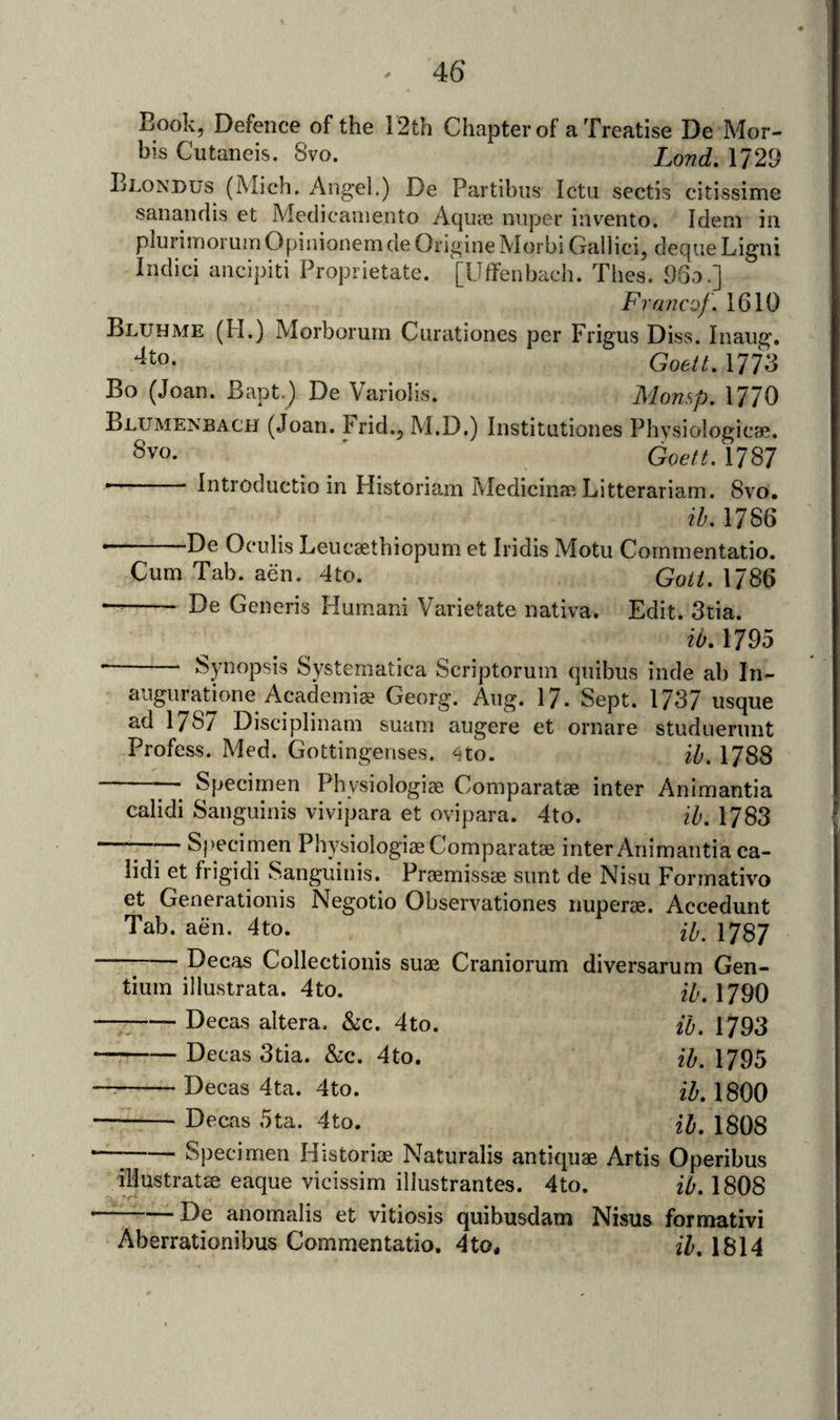 Book, Defence of the 12th Chapter of a Treatise De Mor- bis Cutaneis. 8vo. Lond, 1729 Blondus (Mich. Angel.) De Partibiis Ictu sectls citissime sanandis et Medicaineiito Aquie nnper invento. Idem in plurimorumOpinionemde Origine Morbi Gallici, deque Ligni Iiulici aiicipiti Proprietate. [Uffenbach. Thes. 96a.] Franc'jf. 1610 Bluhme (H.) Morborurn Ciirationes per Frigus Diss. Inaug, Goett, 1773 Bo (Joan. Bapt.) De Variolis. Monsp, 1770 Blumenbach (Joan, hrid.^ AI.D.) Institutiones Phvsiologicae. Svo. ' Goett. 1787 ^ Introductio in Historiam Medicina', Litterariarn. 8vo. ih, 1786 De Oculis Leiicsethiopum et Iridis Motu Cornmentatio. Cum Tab. aen. 4to. Goi/. 1786 - De Generis Humani Varietate nativa. Edit. 3tia. ib. 1795 - Synopsis Systematica Scriptoruin qnibus inde ah In- augiiratmne Academiae Georg. Ang. 17. Sept. 1737 usque ad 178/ Disciplinam suani augere et ornare studuerunt Profess. Med. Gottingenses. 4to. ib, 1788 —Specimen Physiologiae Comparatae inter Animantia calidi Sanguinis vivipara et ovipara. 4to. ih. 1783 “ ■ ■ Specimen Physiologiae Comparatae inter Animantia ca- iidi et frigidi Sanguinis. Praemissae sunt de Nisu Formativo et Generationis Negotio Observationes nuperae. Accedunt Tab. aen. 4to. ip 1787 Decas Collectionis suae Craniorum diversarum Gen¬ tium illustrata. 4to. I79O -Decas altera, &amp;c. 4to. fo. 1793 -Decas 3tia. &amp;c. 4to. ib. 1795 -Decas 4ta. 4to. 1800 -Decas 5ta. 4to. H, 1808 --Specimen Historiae Naturalis antiquae Artis Operibus illustrate eaque vicissim illustrantes. 4to. ib. 1808 —-De anomalis et vitiosis quibusdam Nisus formativi Aberrationibus Cornmentatio. 4to. ib, 1814