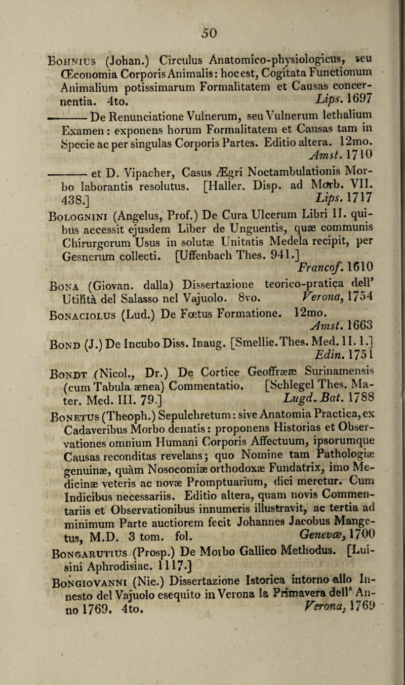 Bohnius (Johan.) Circiilus Anatomico-physiologicus, seu CEcoiiomia Corporis Animalis; hocest, Cogitata Functioniim Animalium potissimarum Formalitatem et Causas concer- nentia. 4to, Lips, 1697 •-De Renunciatione Vuinerum, seu Viilnerum lethalium Examen: exponens horum Formalitatem et Causas tarn in Specie ac per singulas Corporis Partes. Editio altera. 12mo. Amst, 1710 -et D. Vipacher, Casus iEgri Noctambulationis Mor- bo laborantis resolutus. [Haller. Disp. ad Mcfi’b. VII. 438.] Lips.llM Bolognini (Angelus, Prof.) De Cura Ulcerum Libri II. qui- bus accessit ejusdem Liber de Llnguentis^ quae communis Chirurgorum Usus in solutae Unitatis Medela recipit, per Gesneriun collecti. [Uffenbach Thes. 941.] Franco/. 1610 Bona (Giovan. dalla) Dissertazioue teorico-pratica dell Utilita del Salasso nel Vajuolo. 8vo. Verona, 1754 Bonaciolus (Lud.) De Foetus Formatione. 12mo. Amst. 1663 Bond (J.) De IncuboDiss. Inaug. [Smellie.Thes. Med. II. 1.] ^ ^ Edln.Mbi Bondt (Nicol., Dr.) De Cortice Geolfraere Siirinamensis (cum Tabula aenea) Commentatio, [Schlegel Thes. Ma¬ ter. Med. III. 79.] Lugd.^Bat. 1788 Bonetus (Theoph.) Sepulchretum: sive Anatomia Practica, ex Cadaveribus Morbo denatis: proponens Historias et Obser- vationes omnium Humani Corporis Affectuum, ipsorumque Causas reconditas revelans; quo Nomine tarn Pathologiae genuinae, quam Nosocomiae orthodoxae Fundatrix, imo Me- dicinae veteris ac novae Promptuarium, dici meretur. Cum Indicibus necessariis. Editio altera, quam novis Commen- tariis et Observationibus innumeris illustravit, ac tertia ad minimum Parte auctiorem fecit Johannes Jacobus Mange- tus, M.D. 3 tom. fol. Geneves, \im Bongarutius (Prosp.) De Morbo Gallico Methodus. [Lui- sini Aphrodisiac. 1117*] Bongiovanni (Nic.) Dissertazione Istorica intorno -alio In- nesto del Vajuolo esequito in Verona la Prfmavera delP An¬ no 1769. 4to. 1769