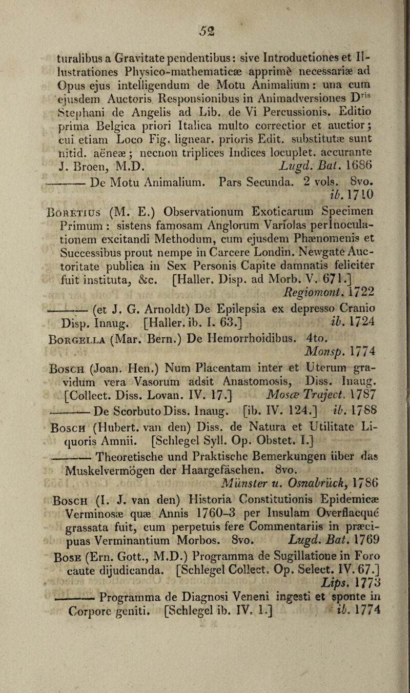 turalibus a Gravitate pendentibus: slve Introductlones et II- lustrationes Physico-mathematicse apprim^ necessariae ad Opus ejiis intelligendum de Motu Animaliiim : uiia cum ejusdem Auctoris Responsionibus in Animadversioiies 8tej)hani de Angelis ad Lib. de Vi Percussionis. Editio prima Belgica priori Italica multo correctior et aiictior; cui etiam Loco Fig. lignear. prioris Edit. substitutcC sunt nitid. aeneae; necrion triplices Indices locuplet. accurante J. Broen, M.D. JLugd. Bat. 1686 -De Motu Animalium. Pars Secunda. 2 vols. 8vo. /A 1710 Bohetius (M. E.) Observationum Exoticarum Specimen Primum : sistens famosam Anglorum Variolas perlnocula- tionem excitandi Methodum, cum ejusdem Phaenomenis et Successibus prout nempe in Carcere Londin. Newgate Auc- toritate publica in Sex Personis Capite damnatis feliciter fuit instituta^ &c. [Haller. Disp. ad Morb. V. 671.] Regiomont, 1722 -(et J. G. Arnoldt) De Epilepsia ex depresso Cranio Disp. Inaug. [Haller, ib. 1. 63.] ih. 1724 Borgella (Mar. Bern.) De Hemorrhoidibus. 4to. Mojisp. 1774 Bosch (Joan. Hen.) Num Placemtam inter et Uterura gra- vidum vera Vasorum adsit Anastomosis, Diss. Inaug. [Collect. Diss. Lovan. IV. 17.] Moses Traject. 1767 --De ScorbutoDiss. Inaug. [ib. IV. 124.] ib, 1788 Bosch (Hubert, van den) Diss. de Natura et Utilitate Li- quoris Amnii. [Schlegel Syll. Op. Obstet, I.] --- Theoretische und Praktisebe Bemerkungen iiber das Muskelvermogen der Haargefaschen. 8vo. Munster u. Osnabr'uck, 1786 Bosch (I. J. van den) Historia Constitutionis Epidemical Verminosse quae Annis 1760-3 per Insulam Overflacque grassata fuit, cum perpetuis fere Commentariis in praeci- puas Verminantium Morbos. Svo, Lugd. Bat, \7Q9 Bose (Ern. Gott., M.D.) Programma de Sugillatione in Foro caute dijudicanda. [Schlegel Collect. Op. Select. IV. 67.] Lips, 1773 --— Programma de Diagnosi Veneni ingesti et sponte in Corporc geniti. [Schlegel ib. IV. 1.] ib, 1774