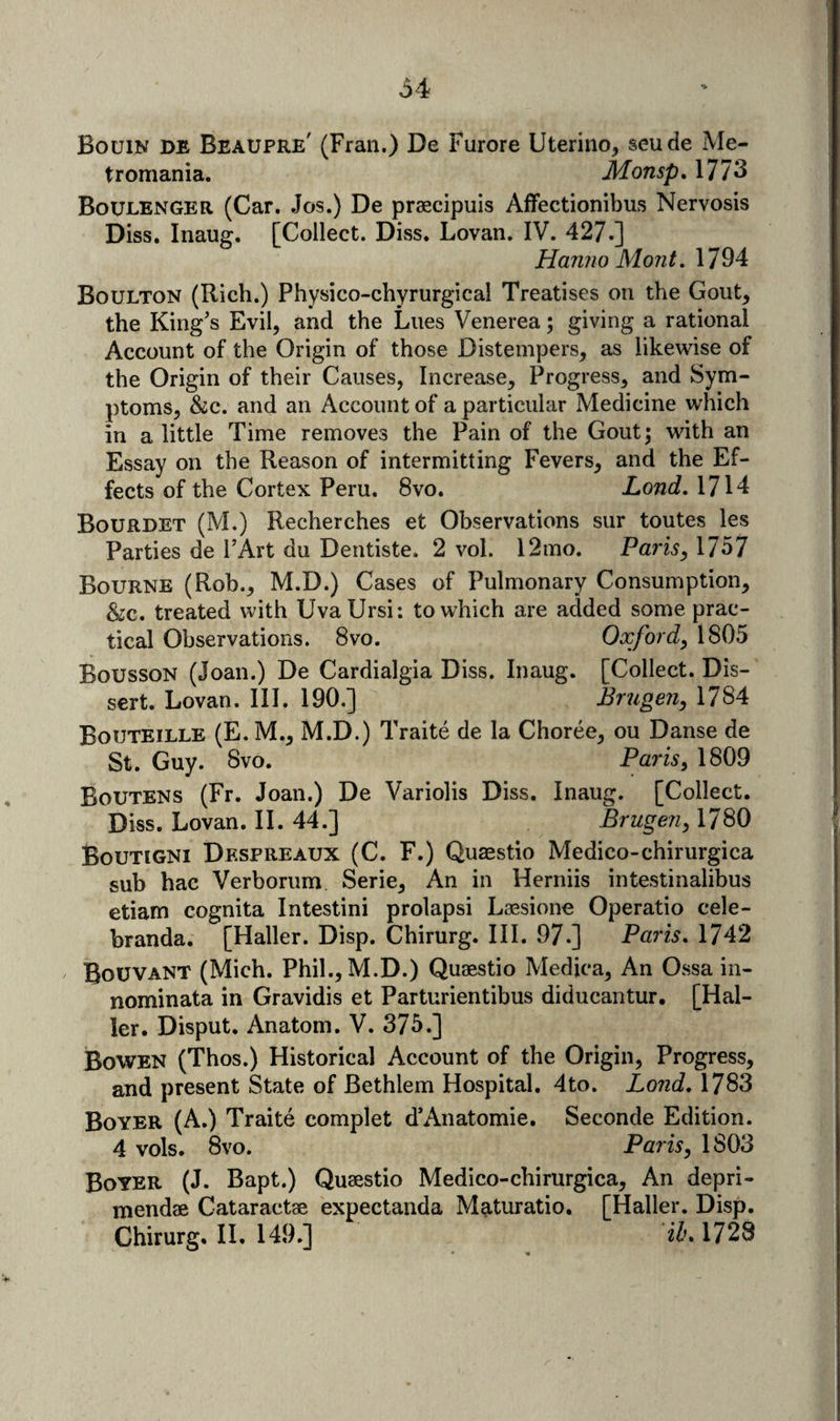 o4 Bouin de Beaupre' (Fran.) De Furore Uterino, seude Me- tromania. Monsp, 1773 Boulenger (Car. Jos.) De praecipuis Affectionibus Nervosis Diss. Inaug. [Collect. Diss. Lovan. IV. 427.] HannoMont. 1794 Boulton (Rich.) Physico-chyrurgical Treatises on the Gout, the King's Evil, and the Lues Venerea; giving a rational Account of the Origin of those Distempers, as likewise of the Origin of their Causes, Increase, Progress, and Sym¬ ptoms, &amp;c. and an Account of a particular Medicine which in a little Time removes the Pain of the Gout; with an Essay on the Reason of intermitting Fevers, and the Ef¬ fects of the Cortex Peru. 8vo. Lond. 1714 Bourdet (M.) Recherches et Observations sur toutes les Parties de I’Art du Dentiste. 2 vol. 12mo. Paris, 1757 Bourne (Rob., M.D.) Cases of Pulmonary Consumption, &amp;c. treated with UvaUrsi: to which are added some prac¬ tical Observations. 8vo. Oxford, 1805 Bousson (Joan.) De Cardialgia Diss. Inaug. [Collect. Dis¬ sert. Lovan. III. 190.] Brugen, 1784 Bouteille (E.M., M.D.) T raite de la Choree, ou Danse de St. Guy. 8vo. Paris, 1809 Boutens (Fr. Joan.) De Variolis Diss. Inaug. [Collect. Diss. Lovan. II. 44.] Bruge7i,\1^0 Boutigni Drspreaux (C. F.) Quaestio Medico-chirurgica sub hac Verborum Serie, An in Herniis intestinalibus etiam cognita Intestini prolapsi Laesione Operatic cele- branda. [Haller. Disp. Chirurg. III. 97.] Paris. 1742 BoUVANT (Mich. Phil., M.D.) Quaestio Medjca, An Ossa in- nominata in Gravidis et Parturientibus diducantur. [Hal¬ ler. Disput, Anatom. V. 375.] Bowen (Thos.) Historical Account of the Origin, Progress, and present State of Bethlem Hospital, 4to. Lond. 1783 Boyer (A.) Traite complet d’Anatomie. Seconde Edition. 4 vols. 8vo. Paris, 1803 Boyer (J. Bapt.) Quaestio Medico-chirurgica, An depri- mendae Cataractae expectanda Maturatio. [Haller. Disp. Chirurg. II, 149.] ih» 1728