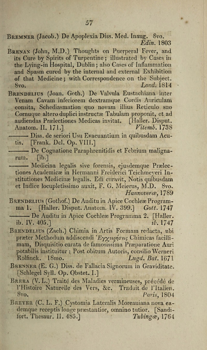 Bremner (Jacob.) De Apoplexia Diss. Med. Inaug. 8vo, Edin. 1803 Brenan (John, M.D.) Thoughts on Puerperal Fever, and its Cure by Spirits of Turpentine; illustrated by Cases in the Lying-in Hospital, Dublin; also Cases of Inflammation and Spasm cured by the internal and external Exhibition of that Medicine; with Correspondence on the Subject. 8VO. Lond. 1814 • Brendeltus (Joan. Goth.) De Valvula Eustachiana inter Venam Cavam inferiorem dextramque Cordis Auriculam consita, Schediasmation quo novam illius Reticulo suo Cornuque altero duplici instruetse Tabulam proponit, et ad audiendas Praelectiones Medicas invitat. [Haller. Disput. Anatom. II. 171.] Vitemh, 1738 -Diss. de seriori Usu Evacuantium in quibusdam Acu- tis. [Frank. Del. Op. VI11,] -De Cognatione Paraphrenitidis et Febrium maligna- rum. [ib.] -Medicina legalis sive forensis, ejusdemque Praelec¬ tiones Academicae in Hermanni Freiderici Teichmeyeri In- stitutiones Medicinae legalis. Edi curavit, Notis quibusdam et Indice locupletissimo auxit, F. G. Meierus, M.D. 8vo. Hannover ce, 1789 Brendelius (Gothof.) DeAudituin Apice Cochleae Program- ma 1. [Haller. Disput. Anatom. IV. 399.] Gott. 1747 -De Auditu in Apice Cochleae Programma 2. [Haller. ib. IV. 405.] lb, 1747 Brendelius (Zach.) Chimia in Artis Formain redacta, ubi praeter Methodum addiscendi 'Chimicas facilli- mam, Disquisitio curata de famosissima Praeparatione Auri potabilis instituitur : Post obitum Autoris, consilio Werneri Kolfinck. 18mo. Lugd, Bat. 1671 Brenner (E. G.) Diss. de Fallacia Signorum in Graviditate. [Schlegel Syll. Op. Obstet. I.] Brera (V. L.) Traite des Maladies vermineuses, precede de I’Histoire Naturelle des Vers, &amp;c. Traduit de Fltalien. 8vo. Paris, 1804 Breyer (C. L. F.) Cystomia Lateralis Moreauiana nova ea- demque receptis longe praestantior, omnino tutior. [Sandi- fort, Thesaur. II. 485,] Tuhingce, 1764