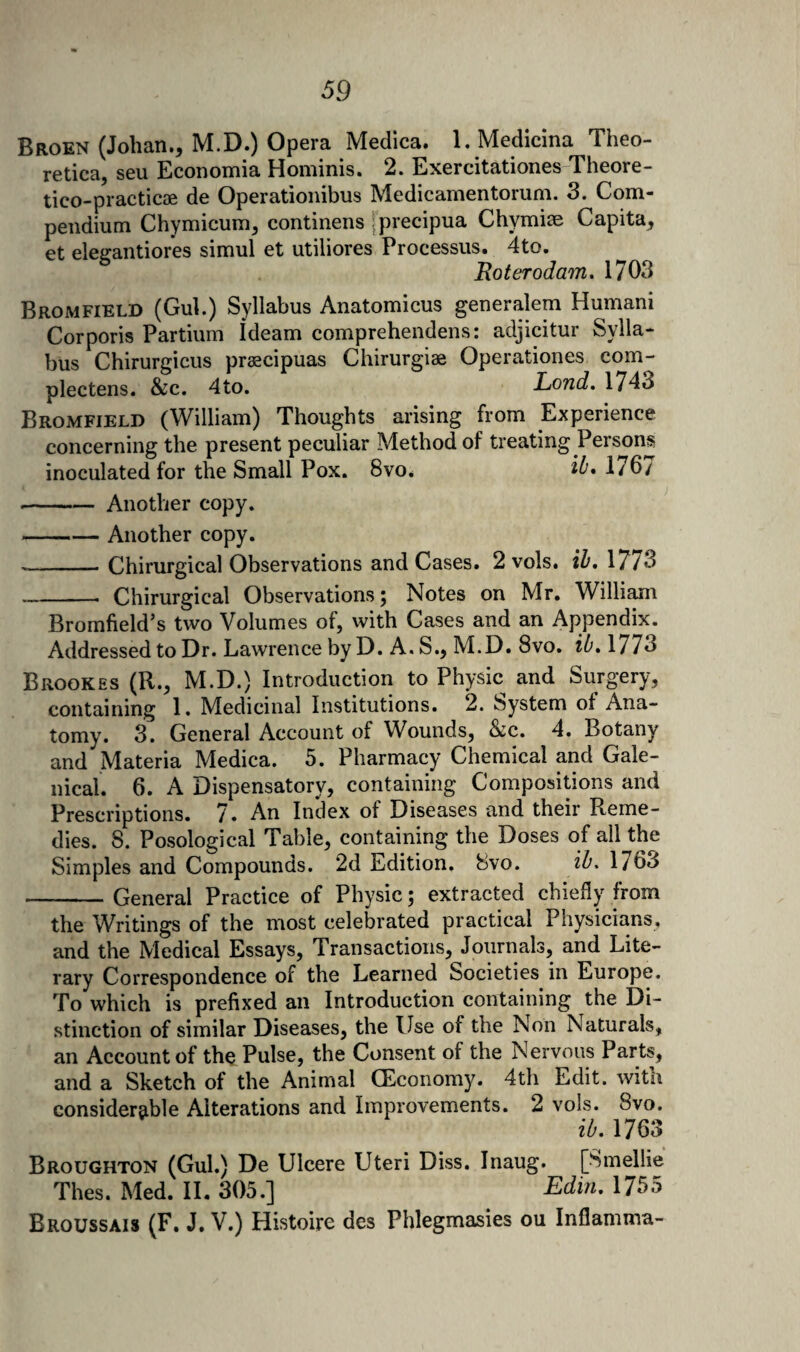 Broen (Johan., M.D.) Opera Medica. l. Medicina Theo- retica, sen Economia Hominis. 2. Exercitationes-Theore- tico-practicae de Operationibus Medicamentoruni. 3. Com¬ pendium Chymicum, continens jprecipua Chymim Capita, et eleffantiores simul et utiliores Processus. 4to. Roterodam, 1703 Bromfield (Gul.) Syllabus Anatomicus generalem Humani Corporis Partium Ideam comprehendens: adjicitur Sylla¬ bus Chirurgicus prascipuas Chirurgiae Operationes com- plectens. &c. 4to. Lond. 1743 Bromfield (William) Thoughts arising from Experience concerning the present peculiar Method of treating Persons inoculated for the Small Pox. 8vo. 176/ -Another copy. -Another copy. --Chirurgical Observations and Cases. 2 vols. iZ’, 1773 _Chirurgical Observations; Notes on Mr. William Bromfield’s two Volumes of, with Cases and an Appendix. Addressed to Dr. Lawrence by D. A. S., M.D. 8vo. iZ'. 1773 Brookes (R., M.D.) Introduction to Physic and Surgery, containing 1. Medicinal Institutions. 2. System of Ana¬ tomy. 3. General Account of Wounds, &c. 4. Botany and Materia Medica. 5. Pharmacy Chemical and Gale¬ nical. 6. A Dispensatory, containing Compositions and Prescriptions. 7» An Index of Diseases and their Reme¬ dies. 8. Posological Table, containing the Doses of all the Simples and Compounds. 2d Edition. 8vo. zZ'. 1763 -General Practice of Physic; extracted chiefly from the Writings of the most celebrated practical Physicians, and the Medical Essays, Transactions, Journals, and Lite¬ rary Correspondence of the Learned Societies in Europe. To which is prefixed an Introduction containing the Di¬ stinction of similar Diseases, the Use of the Non Naturals, an Account of the Pulse, the Consent of the Nervous Parts, and a Sketch of the Animal (Economy. 4th Edit, with considerable Alterations and Improvements. 2 vols. 8vo. ib, 1763 Broughton (Gul.) De Ulcere Uteri Diss. Inaug. [Smellie Thes. xMed. II. 305.] Edm, 1755 Broussais (F. J. V.) Histoire des Phlegmasies ou Inflamma-