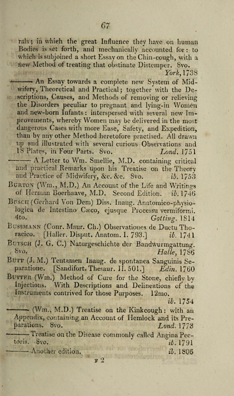 rals; in which the great Influence they have on human Bodies is set forth, and mechanically accounted for: to which is subjoined a short Essay on the Chin-cough, with a new Method of treating that obstinate Distemper. 8vo. York, ms *-.- An Essay towards a complete new System of Mid¬ wifery, Theoretical and Practical j together with the De¬ scriptions, Causes, and Methods of removing or relieving the Disorders peculiar to pregnant and lying-in Women and new-born Infants: interspersed with several new Im¬ provements, whereby Women may be delivered in the most dangerous Cases with more Ease, Safety, and Expedition, than by any other Method heretofore practised. All drawn up and illustrated with several curious Observations and 18 Plates, in Four Parts. 8vo. Lond. 1751 --A Letter to Wm. Smellie, M.D. containing criticM tiiid practical Rem.arks Upon his Treatise on the Tlieory and Practice of Midwifery, 8cc. &amp;c. 8vo. ib. 1753 Burtox (Wm., M.D.) An Account of the Life and Writings of Herman Boerhaave, M.D. Second Edition. ib. 1746 Brscii (Gerhard Von Dem) Diss. Inaug. Anatomico-physio-^ logica de Intestino Ckco, ejusque Processii vermitbrmi. 4to. Gotthig. 1814 Bussmann (Conr. Maur. Ch.) Observationes de Ductu Tho- racico. [Haller. Disput. Anatom. I. 793.] ib. 1741 Butsch (J. G. C.) Naturgeschichte der Bandwurmgattung. . 3vo, Halle, 1786 Bu'IT (.1. M.) Tentamen Inaug. de spontanea Sanguinis Se- paratione. [Sandifort. Thesaur. II. 501.] Edin.\7Q0 Buitf.r (Wm.) Method of Cure for the Stone, chiefly by Injections. With Descriptions and Delineations of the Instruments contrived for those Purposes. 12mo. ib. 1754 *-- (Wm., M.D.) Treatise on the Kink cough: with an Appendix, containing an Account of Hemlock and its Pre¬ parations. 8vo. Lond. 1773 --Treatise on the Disease commonly called Angina Pec¬ toris. Svo. * iZ'. 1791 ■-Another edition. il, 1806