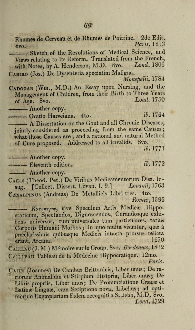Rhumes de Cerveau et de Rhumes de Poitrine. 2de Edit, ijvo. Paris, \S\3 __Sketch of the Revolutions of Medical Science, and Views relating to its Reform. Translated from the French, with Notes, by A. Henderson, M.D. 8vo. LoncL 1806 Cabiro (Jos.) De Dysenteria speciatim Maligna. Mo?i6peln, 1784 Cadogan (Wm., M.D.) An Essay upon Nursing, and the Management of Children, from their Birth to Three Years of Age. 8vo. Lojid. 1750 -Another copy. —— Oratio Harveiana. 4to. 1764 -A Dissertation on the Gout and all Chronic Diseases, iointly considered as proceeding from the same Causes; what those Causes are ; and a rational and natural Method of Cure proposed. Addressed to all Invalids, 8vo. iL 1771 -Another copy. -Eleventh edition. 1/72 - Another copy. Gaels (Theod. Pet.) De Viribus Medicaraentorum Diss. In- aug. [Collect. Dissert. Lovan. I. 9.] Lovanii, 1763 Cjesalpinus (Andreas) De Metallicis Libri tres. 4to. Romce, 1596 - KuTOTrrpav, sive Speculum Artis Medicie Hippo- craticuin, Spectandos, Dignoscendos, Curandosque exhi- bens universos, turn universales turn particulares, totius Corporis Humani Morbos; in quo muita visuntur, quae h praeclarissimis quibusque Medicis Intacta prorsus relicta erant. Arcana. 1670 Caij.lau (J. M.) M^moire surle Croup. 8vo. Bordeaux, 1812 Cailleau Tableau de la Medecine Hippocratique. 12rno.^ Paris, Catus (Joannes) De Canibus Brittanicis, Liber unus; De ra- rioruin Animalium et Stirpmm Historia, Liber unus 5 De Libris propriis, Liber unus; De Proiiunciatione Grseeae et Latinae Linguae, cum Scriptione nova, Libellus; ad opti- morurn Exemplarium Fidpm recogniti a S. Jebb, M.D. 8vo. ‘ ^ Lond.m^