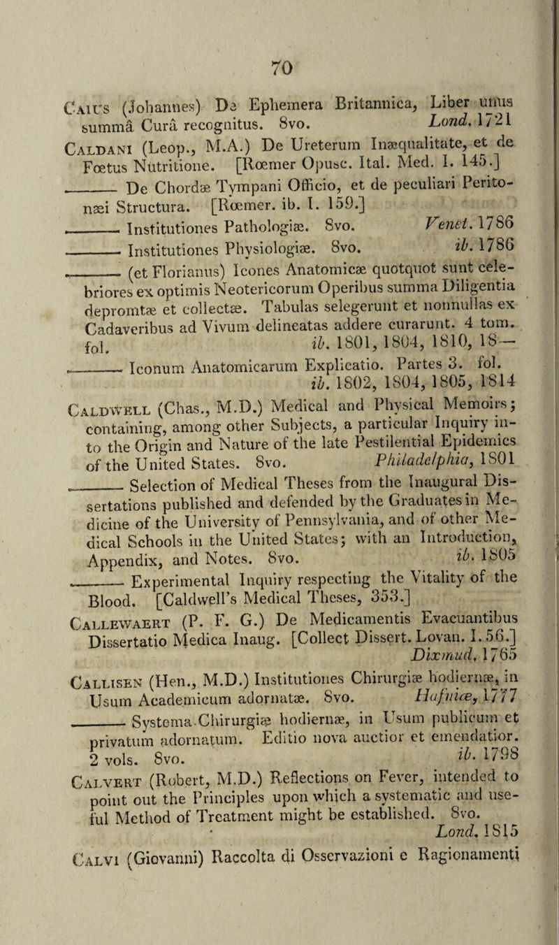 Cau's (Johannes) Da Ephemera Britannica, Liber umis summa Cura recognitus. 8vo. Lond, 17*21 Caldani (Leop., M.A.) De Ureterum Inaequalitate, et de Foetus Nutritione. [Iloemer Opusc. Ital. Med, I. 145.] _ De Chordse Tympani Officio, et de peculiari Perito- nsei Structura. [Roemer. ib. 1. 159.] _Institutiones Pathologiae. 8vo. Vmei, 1786 - Institutiones Physiologise. 8vo. ih, 1786 _(et Florianus) leones Anatomicae quotquot sunt cele- briores ex optimis Neotericorum Operibus summa Diligentia depromtae et collecta?. Tabulas selegerunt et nonnullas ex Cadaveribus ad Vivum delineatas addere curarunt. 4 tom. fol, ih. 1801, 1804, 1810, 18 ^ _Iconum Anatomicarum Explicatio. Partes 3. fol. ih, 1802, 1804, 1805, 1814 Caldwell (Chas., M.D.) Medical and Physical Memoirs; containing, among other Subjects, a particular Inquiry in¬ to the Origin and Nature of the late Pestilential Epidemics of the United States. 8vo. Philadelphia^ 1801 __Selection of Medical Theses from the Inaugural Dis¬ sertations published and defended by the Graduates in Me¬ dicine of the University of Pennsylvania, and of other Me¬ dical Schools ill the United States; with an Introduction, Appendix, and Notes. 8vo. 180o Experimental Inquiry respecting the Vitality of the Blood. [Caldwell’s Medical Theses, 353.] Callewaert (P. F. G.) De Medicamentis Evacuantibus Dissertatio M^dica Inaug. [Collect Dissert. Lovan. L5J3.] Dixmud, 1765 Callisen (Hen., M.D.) Institutiones ChirurgicE hodiern*,Jn Usum Academicum adornatie. 8vo. Hufiiice, 1777 ___ Systema.Chirurgiee hodiernae, in Usum publicuni et Drivatiim adornatuin. Edmo no\a auctioi ct einenciatior. 2 vols. 8vo. 1798 Calvert (Robert, M.D.) Reflections on Fever, intended to point out the Principles upon which a systematic and use¬ ful Method of Treatment might be established. 8vo. Lond.l'^lb Calvi (Giovanni) Raccolta di Osservazioni c Ragionainenti