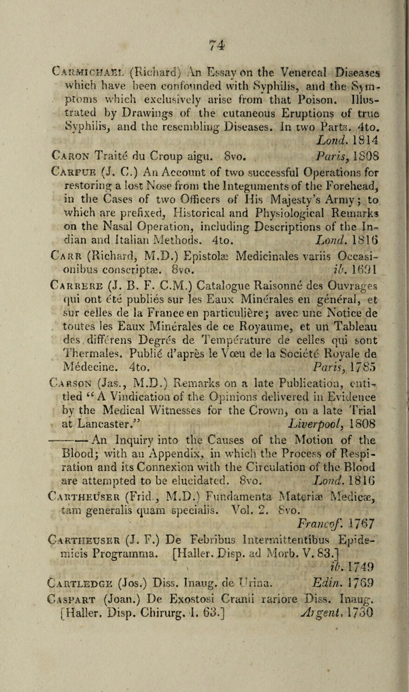 CAiiMiCrJATi!. (Richard) An Essay on the Venereal Diseases which have been confounded with Syphilis, and the Sym¬ ptoms which exclusively arise from that Poison. Illus¬ trated by Drawings of the cutaneous Eruptions of true Syphilis, and the resembling Diseases. In two Parts. 4to. Loud. 1814 Caron Trait(? du Croup aigu. 8vo. Paris, 1S08 Carfue (J, C.) An Account of two successful Operations for restoring a lost Nose from the Integuments of the Forehead, in the Cases of two Officers of His Majesty’s Army; to which are prefixed, Historical and Physiological Remarks on the Nasal Operation, including Descriptions of the In¬ dian and Italian Methods. 4to. Land. 1816 Carr (Richard, M.D.) Epistols Medicinales variis Occasi- onibus coiiscriptae. 8vo. ib, 1691 Carrere (J. B. F. C.M.) Catalogue Raisonne des Ouvrages cjui ont ete publics sur les Eaux Minerales en general, et wsur celles de la France en particuliere; avec une Notice de toutes les Eaux Minerales de ce Royauine, et un Tableau des difftrens Degr^s de Temperature de celles qui sont Thermales. Publi^ (Fapres le Voeu de la Societe Royale de Medecine. 4to. Paris, 1785 Carson (Jas,, M.D,) Remarks on a late Publication, ciitirr tied A Vindication of the Opinions delivered in Evidence by the Medical Witnesses for the Crovvn^ on a late Trial at Lancaster.” Liverpool, 1808 —-An Inquiry into the Causes of the Motion of the Blood; with an Appendix, in wffiich the Process of Respi¬ ration and its Connexion with the Circulation of the Blood are attempted to be elucidated. 8vo. Lo?id. 1816 Cartheuser (Frid., M.D.) Fundamenta Materiae I\Iedicae, tarn generalis quam specialis. Vol. 2. 8vo. Franco/. 1767 Cartheuser (J. F.) De Febribus Intermittentibus Epide- micis Prograinma. [Haller. Disp. ad Morb. V. 83.] ^ ?A. 1749 Cartledge (Jos.) Diss. Inaug. de Urina. Edin. 1769 Caspart (Joan.) De Exostosi Craivii rariore Diss. Inaug. [Haller. Disp. Chirurg. I. 63.] Aigent, 1730