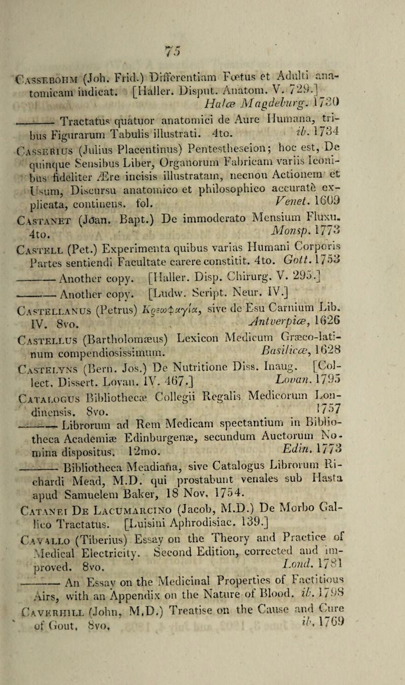 Casseboiim (Job. Frid.) Dififcrentlam Fof'tus Pt Advilti ana- toniicain iiidicat. j^Haller. Disput. Anatom. V. /^9.] HaJ(^ Mctgdelurg. IJSO - ■ :_ Tractatus qiiatuor anatomici de Aiire Humana, tri- bus Figurarum Tabulis ilkistrati. 4to. 2^- 1734 Casserius (Julius Placentinus) Pentcstheseion; hoc est, De quinque Sensibus Liber, Organormn Fabricam variis Icoui- biis hdelitcr 7£re iiicisis illustratam, iiecuou Actionem et Lsum, Discursu anatomico et philosophico accurate ex- plicata, contiiiens. fol. Venei. 1609 Castanet (Joan. Bapt.) De immoderate Mensium Fluxu 4to. 1 . i / / Castell (Pet.) Experimeuta quibus varias Humani Corporis Partes sentiendl Facultate carere constitit. 4to. Gott. 1753 -Another copy. [Haller. Disp. Chirurg. V. 295.] --—Another copy. [Ludw. Script. Neur. iV.] Castellanus (Petrus) sive de Esu Carnium Lib. IV. 8vo. . AntverpicE, 1626 Castellus (Bartholommus) Lexicon Aledicum Graeco-lati- num compendiosissimum. Basilicce^ 1628 C.\STEJ.YNS (Bern. Jos.) De Nutritione Dlss. Inaug. [Col¬ lect. Dissert. Lovaii. IV. 46/.] Lovan. 1/95 Cataeogus Bibliothecae Collegii Regalis Medicorum Lon- dinensis. 8vo. 17^7 _Librorum ad Rem Medicam spectantium in Biblio¬ theca Academiae Edinburgenae, secundum Auctorum No¬ mina dispositus. 12mo. Ediri, 1773 Bibliotheca Meacliaha, sive Catalogus Librorum Ri¬ chard! Mead, M.D. qui prostabunt venales sub Hasta apud Samuelem Baker, 18 Nov. 1754. Catanei De Lacumarcino (Jacob, M.D.) De Morbo Cal- lico Tractatus. [Luisini Aphrodisiac. 139.] CaVallo (Tiberius) Essay on the Theory and Practice of Medical Electricity. Second Edition, corrected and un¬ proved. 8vo. Bond, 1/81 -An Essay on the Medicinal Properties of Factitious Airs, with an Appendix on the Nature of Blood, ib. I79S Cavkrhill (John, M.D.) Treatise on the Cause and of Gout, 8vo. 1/179