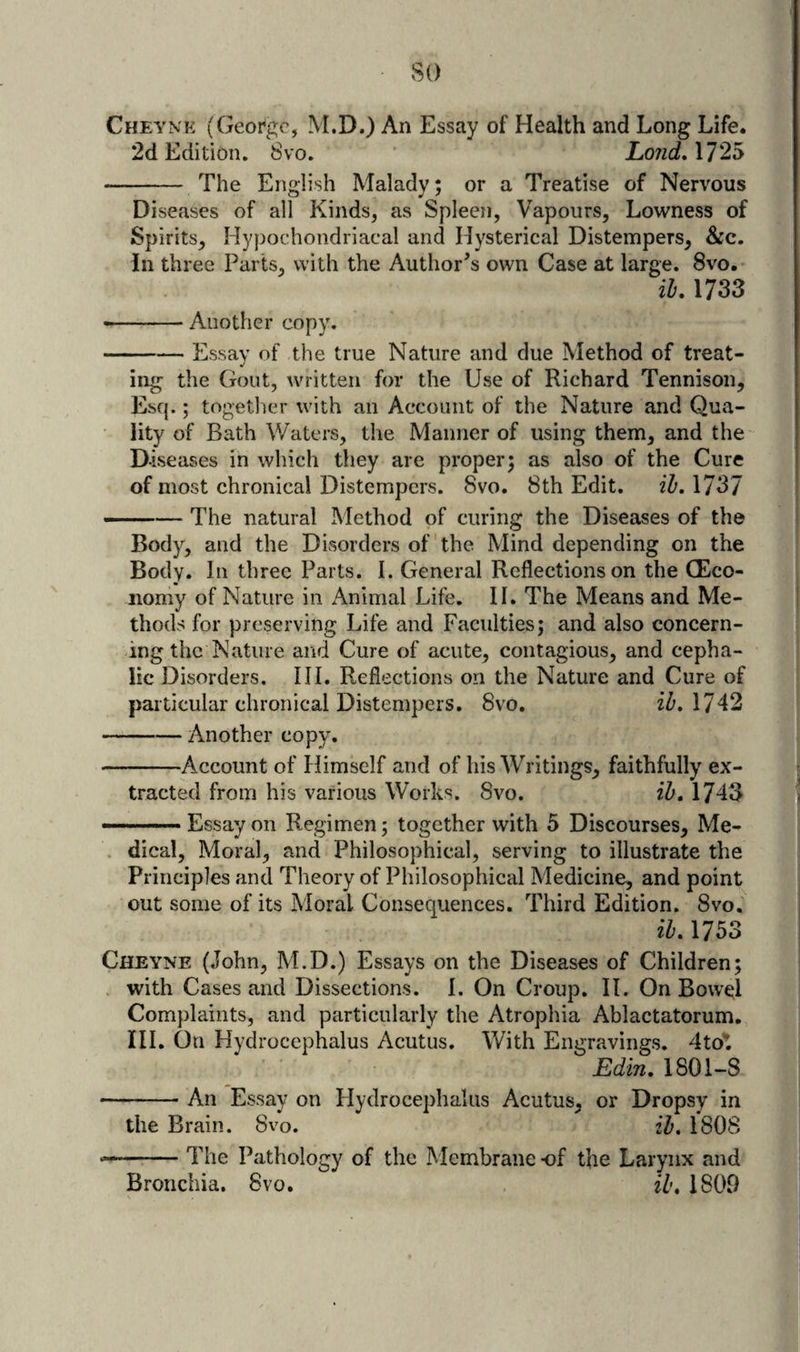 so Cheyne (Geor'gc, M.D.) An Essay of Health and Long Life. 2d Edition, 8vo. ‘ LondAT2^ - The English Malady; or a Treatise of Nervous Diseases of all Kinds, as Spleen, Vapours, Lowness of Spirits, Hypochondriacal and Hysterical Distempers, &amp;c. in three Parts, with the Author’s own Case at large. 8vo. ih. 1733 --Another copy. -Essay of the true Nature and due Method of treat- ing the Gout, written for the Use of Richard Tennison, Esq.; together with an Account of the Nature and Qua¬ lity of Bath Waters, the Manner of using them, and the D-iseases in which they are proper; as also of the Cure of most chronical Distempers. 8vo. 8th Edit. il). 1737 ——— The natural Method of curing the Diseases of the Body, and the Disorders of the Mind depending on the Body. In three Parts. I. General Reflections on the (Eco¬ nomy of Nature in Animal Life. II. The Means and Me¬ thods for preserving Life and Faculties; and also concern¬ ing the Nature and Cure of acute, contagious, and cepha¬ lic Disorders. Ill, Reflections on the Nature and Cure of particular chronical Distempers. 8vo. iZ'. 1742 -Another copy. -Account of Himself and of his Writings, faithfully ex¬ tracted from his various Works. 8vo. ih, 1743 ———Essayon Regimen; together with 5 Discourses, Me- . dical. Moral, and Philosophical, serving to illustrate the Principles and Theory of Philosophical Medicine, and point out some of its Moral Consequences. Third Edition. 8vo, ih, 1753 Cheyne (John, M.D.) Essays on the Diseases of Children; . with Cases and Dissections. I. On Croup, II. On Bowel Complaints, and particularly the Atrophia Ablactatorum. III. On Hydrocephalus Acutus. With Engravings. 4tot Edin, 1801-8 -An Essay on Flydrocephaliis Acutus, or Dropsy in the Brain. 8vo. ih, 1808 -The Pathology of the Membrane -of the Larynx and Bronchia. 8vo. ih, 1809
