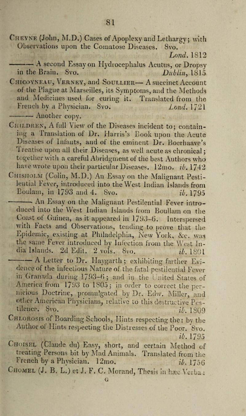 Cheyne (Jolin, M.D.) Cases of Apoplexy and Lethargy; with Observations upon the Comatose Diseases. 8vo. Land. 1812 -A second Essay on Hydrocephalus Acutus, or Dropsy in the Brain. Svo. * DuhLin, 1815 Chicoyneau, Verney, and Soullier— A succinct Account of the Plague at Marseilles, its Symptoms, and the Methods and Medicines used tor curing it. Translated from the French bv a Physician. 8vo. • • Another copy. Lond. 1721 Ckildrex, a lull View of the Diseases incident to; contain¬ ing a Translation of Dr. Harris’s Book upon the Acute Diseases of Infants, and of the eminent Dr. Boerhaave’s 1 reatise upon all their Diseases, as well acute as chronical; together with a careful Abridgment of the best Authors who have wrote upon their particular Diseases. 12mo. ib. 1742 Chisholm (Colin, M.D.) An Essay on the Malignant Pesti¬ lential Fever, introduced into the West Indian Islands from Eoulam, in 1793 and 4. Svo. {h. 1795 -- An Essay on the Malignant Pestilential Fever intro¬ duced into the West Indian Islands from Boullam on the Coast of Guinea, as it appeared in 1793-6. Interspersed v.nth Facts and Observations, tending to prove that tlie Ej)idemic, existing at Philadelphia, New York, &amp;c. was the same Fever introduced by Infection from the West In¬ dia Islands. 2d Edit. 2 vofs. Svo. ih, 1801 •-A Letter to Dr. Flaygarth ; exhibiting farther Evi¬ dence of the infectious Nature of tlie fatal pestilential Fever in Granada during 1793-6; and in the United States of Aineriea horn 1793 to 1805; in order to correct the per¬ nicious Doctrine, promulgated by Dr. Edw. Miller, and other American Physicians, relative to this destructive Pes¬ tilence. Svo. i/,. 1S09 Chlorosis of Boarding Schools, Hints respecting the: by the Author of Hints respecting the Distresses of the Poor. *8vo. ib, 1795 Choisel (Claude du) Easy, short, and certain Method of treating Persons bit by Mad Animals. Translated from the French by a Physician. 12mo. zY. 1756 Cho.mel (J. B. L.) et J. F. C. Morand, Thesis in hsc Verba : / G