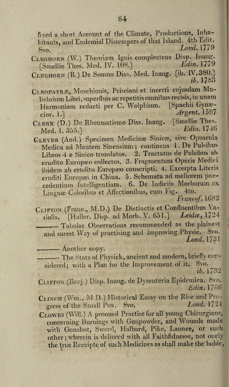 fixed a short Account of the Climatej Productions, Inha¬ bitants, and Endemial Distempers of that Island. 4th Edit. Lovd, 1779 8vo Cleghorn (VV.) Theoriam Ignis coinplectens Disp. Inaiig. [Smellie Thes. Med. IV. 108.] Edin. 1779 Cleghorn (R.) De Somno Diss. Med. Inaug. [ib. iy.380.] ih. 17 8’^ CLKOPATRiE, Moschionis, Piisciani et incerti cujusdam Mu- liebrium Libri,superfliiis ac repetitis omnibus recisis,in unam Harmoniam redact! per C. Wolpliium. [Spachii Gynse- cior. 1.] Argent. 1597 Clerk (D.) De Rheumatismo Diss. Inaug. [Smellie Thes. Med. I. 355.] Edin. 17-10 Gleyer (And.) Specimen Medicinae Sinicae, sive Opuscula Medica ad Meritem Sinensium; continens 1. De Pulsibus Libvos 4 e Sinico translates. 2. Tractatus de Pulsibus ab erudito Europseo collectos. 3. Fragmentum Operis Medici ibidem ab eriidito Europaeo conscripti. 4. Excerpta Literis eruditi Europeei in China. 5. Schemata ad meliorem pree- cedentium Intelligentiam. 6. De Indiciis Morborum ex Liimu^ Coloribus et Affectionibus, cum Fig. 4to. Erancof. 1682 Clifton (Franc., M.D.) De Distinctis et Confluentibus Va- riolis. [Haller. Disp. ad Morb. \ . 651.] Leidce^ 1/ 24 - __Tabular Observations recommended as the plainest . and surest Way of practising and improving Physic, Lond. 1731 -- Another copy. __The State of Physick, ancient and modern, briefly con- • sidered; with a Plan for the improvement ol’ it. 8vo. ib. 1732 Clifton (Beni.) Disp. Inaug. de Dysenteria Epidemica. 8vo. Ldin. 1/ut) Clinch (Wm., M D.) Historical Essay on the Rise and Pro¬ gress of the Small Pox. 8vo. Lond. 1721 Clowes (Will.) A prooued Practise for all young Chirurgians, concerning Burnings with Gunpowder, and Wounds made with Gunshot, Sword, Halbard, Pike, Launce, or such other; wherein is deliured with all Faithfidnesse, not onely the true Receipte of such Medicines as shall make the'bolde,
