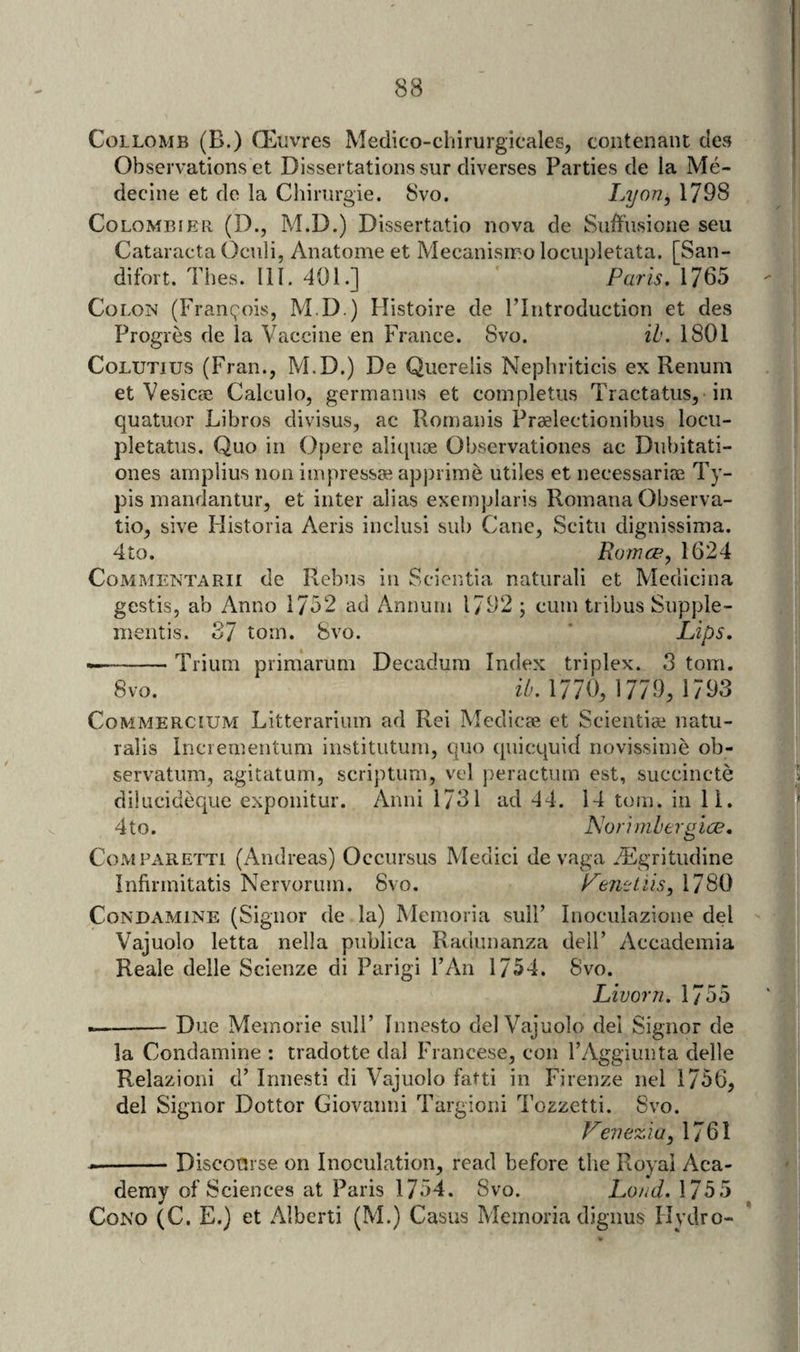 CoLLOMB (B.) Oeuvres Medico-chirurgicales, contenant des Observations et Dissertations sur diverses Parties de la Me- ‘ i decine et de la Chiriirgie. 8vo. Iji/on, 1798 | CoLOMBiER (D., M.D.) Dissertatio nova de Suffiisione seu Cataracta Oculi, Anatome et Mecanisino lociipletata. [San- | difort. Thes. 111. 401.] ' Purls. 1765 ! Colon (Francois, M.D.) Histoire de FIntroduction et des Progres de la Vaecine en France. 8vo. ib. 1801 CoLUTius (Fran., M.D.) De Qiierelis Nephriticis ex Renum i et VesiccC Calculo, germanus et completiis Tractatus, in quatuor Libros divisus, ac Romanis Praelectionibus locii- jDletatus. Quo in Opere aliquae Observationes ac Diibitati- ' ones amplius non impressse apjjriine utiles et neeessariae Ty- ’ pis inandantur, et inter alias exeinplaris Roinana Observa- j tio, sive Historia Aeris inclusi sub Cane, Scitu dignissinia. | 4to. Romce, 1624 CoMMENTARii de Rebus in Scicntia naturali et Medicina j gestis, ab Anno 1752 ad Annum 1/92 ; cum tribus Supple- . i] mentis. 37 tom. 8vo. * Lips. . j ——-Trium priraarum Decadum Index triplex. 3 tom. ’i, 8vo. iA 1770, 1779, 1793 Ai CoMMERCiUM Litterarium ad Rei Medicae et Sciential natu- lij rails Inciementum institiitum, quo quicquid novissime ob- servatum, agitatum, scriptum, vel peractum est, succincte dikicideque exponitur. Anni 1731 ad 44. 14 tom. in 11. ' 4to. Norlmberulce, CoMPz\RETTi (Andreas) Occursus Medici de vaga *'Flgritudine Infirmitatis Nervorum. 8vo. Leni'tiis, 1780 v CoNDAMiNE (Signor de la) Memoria sulF Inoculazione del ,4 Vajuolo letta nella publica Radunanza delF Accademia Reale delle Scienze di Parigi I’An 1754. 8vo. Lruorn. 1755 ' --Due Memorie sulF Innesto del Vajuolo del Signor de 'I la Condamine : tradotte dal Francese, con FAggiunta delle w Relazioni d’ Innesti di Vajuolo fatti in Firenze nel 1756, ^ del Signor Dottor Giovanni Targioni Tozzetti. 8vo. 1 Le7iezia, \7Ql V --Disconrse on Inoculation, read before the Royal Aca- demy of Sciences at Paris 1754. 8vo. Loud. 1755 CoNO (C. E.) et Alberti (M.) Casus Memoria digims Hydro-