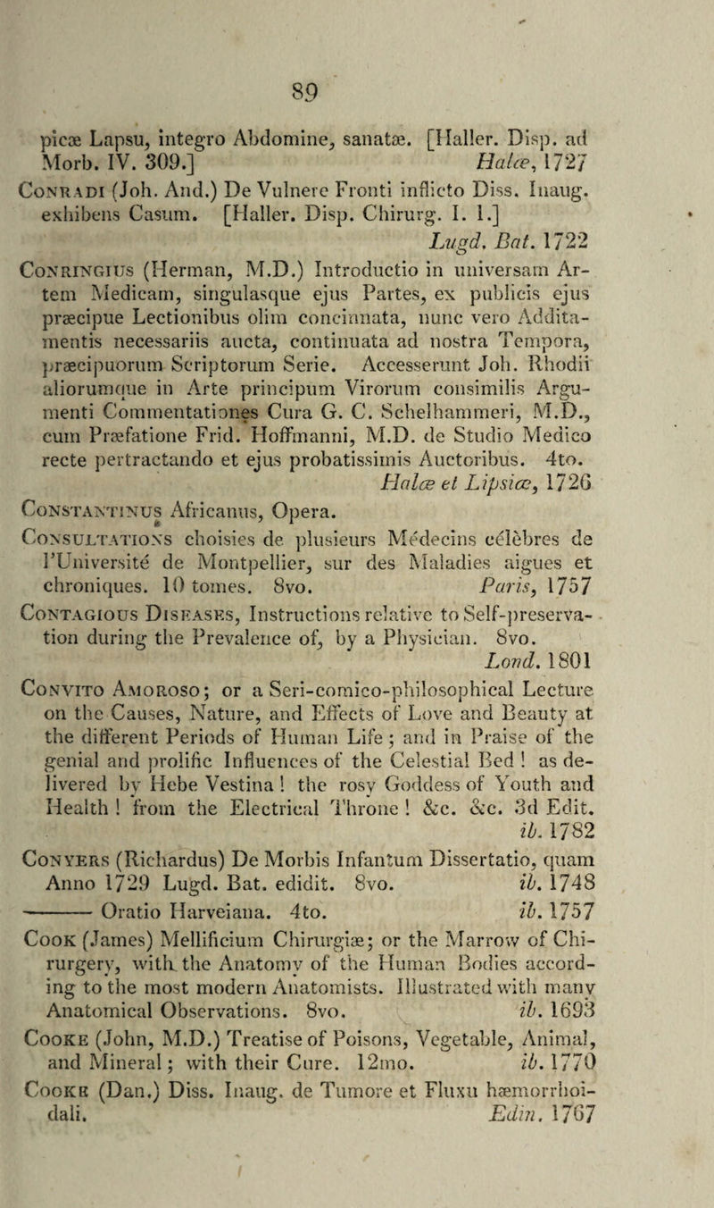 piece Lapsu, integro Abdomiiie^ sanatae. [Mailer. Disp, ad Morb. IV. 309.] HaUe, 172/ CoNRADi (Job. And.) De Vulnerc Front! inflicto Diss. Iiiaiig. exhibens Casiim. [Haller. Disp. Chirurg. I. 1.] Lugd, Bat. 1722 CoNRiNGius (Herman, M.D.) Introductio in iiniversam Ar- tem Medicarn, singulasque ejns Partes, ex publicis ejus praecipue Lectionibns olim concinnata, nunc vero Addita- mentis necessariis aucta, continiiata ad nostra Tempora, }jraecipuorum Seriptorum Serie. Accesserunt Job. Rbodii aliorumcine in Arte principnm Viroriim consimilis Argu¬ ment! Commentationes Cura G. C. Schelhammeri, M.D., cum Preefatione Frid. HofFinanni, M.D. de Studio Medico recte pertractando et ejus probatissimis Auctoribus. 4to. Blalce et Lipsice, 1720 CoNSTAXTiNUS Africaiiiis, Opera. Co N'suLTATioNs cboisies de plusieurs Medecins celebres de FUniversite de Montpellier, sur des Maladies aigues et ebroniques. 10 tomes. 8vo. Paris, 1757 Contagious Diseases, Instructions relative to Self-jireserva- tion during tbe Prevalence of, by a Physician. 8vo. Load. 1801 CoNviTo Amoroso; or a Seri-coraico-pbilosopbical Lecture on the Causes, Nature, and Effects of Love and Beauty at the difterent Periods of Human Life; and in Praise of tbe genial and prolific Influences of tbe Celestial Bed ! as de¬ livered bv Hebe Vestina 1 tbe rosy Goddess of Youth and Health ! from tbe Electrical Throne ! &amp;c. he. 3d Edit. ib. 1782 Conyers (Riebardus) De Morbis Infantum Dissertatio, quam Anno 1729 Lugd. Bat. edidit. 8vo. ib. 1748 --Oratio Harveiana. 4to. ib. 1757 Cook (.lames) Mellificium Cbiriirgiae; or tbe Marrow of Chi- rurgery, with tbe Anatomv of the Human Bodies accord¬ ing to tbe most modern Anatomists. Illustrated with many Anatomical Observations. 8vo. ib. 1693 Cooke (.lobn, M.D.) Treatise of Poisons, Vegetable, Animal, and Mineral; with their Cure. 12mo. ib. 1770 CooKK (Dan.) Diss. Inaug. de Tumore et Fluxii hcemorrhoi- dali. Edm. 1707