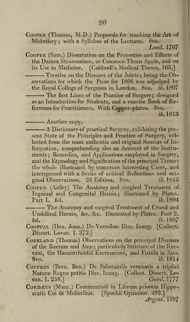 00 Cooper (Thoinas, M.D.) Proposals for teacliini^ the Art of Midwifery ; with a Syllabus of the Lectures. Svo. Lond. 1767 Cooper (Sam.) Dissertation on the Properties and Effects of the Datura Stramonium, or Common Thorn Apjde, and on its Use in Medicine. [Caldwell’s Medical Theses, 165.] •-Treatise on the Diseases of the Joints; being the Ob¬ servations for which the Prize for 1806 was adjudged by the Royal College of Surgeons in London. Svo. ib. 1807 -The first Lines of the Practice of Surgery; designed as an Introduction for Students, and a concise Book of Re¬ ferences for Practitioners. With Copper-plates, Svo. ib.lSVS --- Another copy. ■- ' A Dictionary of practical Surgery, exhibiting the pre¬ sent State of the Principles and Practice of Surgery, col¬ lected from the most authentic and original Sources of In¬ formation, comprehending also an Account of the Instru¬ ments; Remedies, and A{)plications employed in Surgery, and the Etymology and Signification of the principal Terms t the whole illustrated by numerous interesting Cases, and interspersed with a Series of critical Reflections and ori¬ ginal Observations. 2d Edition. Svo. ib. 1813 Cooper (Astley) The Anatomy and surgical Treatment of. Inguinal and Congenital Hernia; illustrated by Plates. Part 1. fol. ib. 1S04 --The Anatomy and surgical Treatment of Crural and LImbilical Hernia, &amp;;c. &amp;c. Illustrated bv Plates. Part 2. fol. ’ 7/;. 1807 CooppAL (Hen. Joan.) De Vermibus Diss. Inaug. [Collect. Dissert. Lovan. I. 372.] Copeland (Thomas) Observations on the principal Diseases of the Rectum and Anus; particularly Stricture of the Rec¬ tum, the Haeinorrhoidal Excrescence, and Fistula in Ano. Svo. ib. 1814 CoppENS (Bern. Ben.) De Substantiis venenatis e trijflici Naturae Regno petitis Diss. Inaug. [Collect. Dissert. Lo¬ van. I. 258.] Grind. 1777 CoRD^US (Maur.) Commentarii in Librum priorem Hippo- cratis Coi de Mulieribus. [Spachii Gynaecior. 492.] Argent. 1597