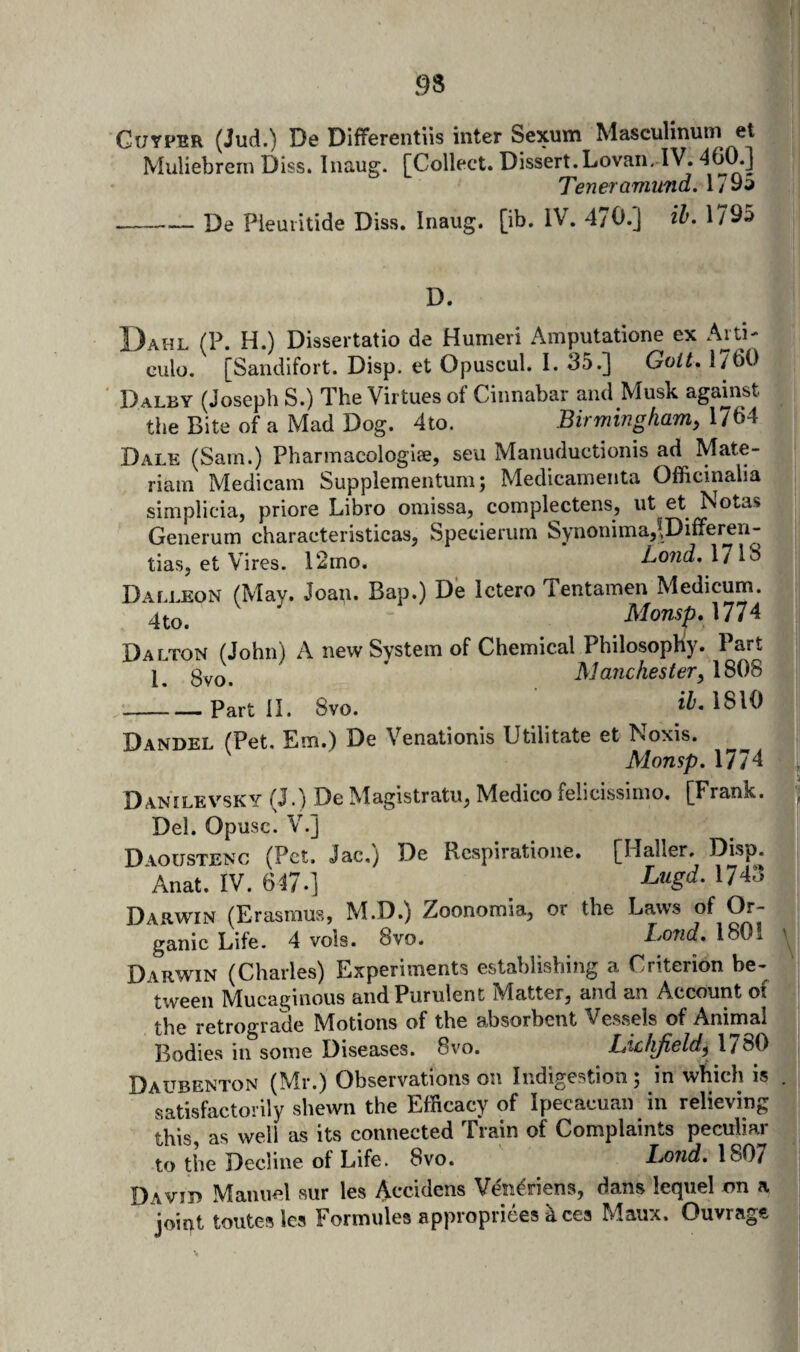 Guyper (Jud.) De Differentiis inter Sexum Masculinum et Muliebrern Diss. Inaug. [Collect. Dissert.Lovan. IV. 460.] TeneramimdAl^ii f, De Pieuiitide Diss. Inaug. [ib. IV. 4/0.] ih, 1/95 D. Dahl (P. H.) Dissertatio de Humeri Amputatione ex Ani- culo. [Sandifort. Disp. et Opuscul. I. 35.] Go/^. 1760 Dalby (Josephs.) The Virtues of Cinnabar and Musk agamst the Bite of a Mad Dog. 4to. Birmingham^ 1764 Dale (Sam.) Pharmacologiae, seu Manuductionis ad Mate- riam Medicam Supplementum; Medicamenta Officinalia simplicia, priore Libro omissa, complectens, ut et Notas Generum characteristicas, Specierum Synonimaj^^Differ^ii- tiasj et Vires. 12mo. Lond, 1/18 Dalleon (May. Joan. Bap.) De Ictero Tentamen Medicum. 4to. Monsp.\774 Dalton (John) A new System of Chemical Philosophiy. Part * Manchester y 1808 -Part II. 8vo. 1810 Dandel (Pet. Em.) De Venationis Utilitate et Noxis. Monsp. 1774 Danilevsky (J.) De Magistratu, Medico felicissimo. [Frank. Del. Opusc. V.] D\oustenc (Pet. Jac.j De Respiratione. [Haller, Disp. Anat. IV. 647.] ^^43 Darwin (Erasmus, M.D.) Zoonomia, or the Laws of Or¬ Darwin (Charles) Experiments establishing a Criterion be¬ tween Mucaginous and Purulent Matter, and an Account of the retrograde Motions of the absorbent Vessels of Animal Bodies in some Diseases. 8vo. Liclifield^ 1780 Daubenton (Mr.) Observations on Indigestion ; in which is satisfactorily shewn the Efficacy of Ipecacuan in relieving this, as well as its connected Train of Complaints peculiar to the Decline of Life. 8vo. Bond: 1807 Davib Manuel sur les ^ecidens Ven^riens, dans lequel on a joipt toiites les Formules appropriees aces Maux. Ouvrage