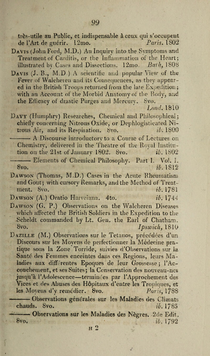 au Public, et indispensable ^ceux qui s’occupent de I’Art de guerir. l2mo. ' Paris, 1802 Davis (John Ford, M.D.) An Inquiry into the Symptoms and Treatment of Carditis, or the Inflammation of the Heart; illustrated bv Cases and Dissections. 12mo. Berth, 1808 Davis (J. B., M.D ) A scientific and popular View of the Fever of Waleheien and its Consequences, as they appear¬ ed in the British Troops returned from the late Expe;lition; with an Account of the Morbid Anatomy of tlie Body, and the Efficacy of drastic Purges and Mercury. Svo. Loud, 1810 Davy (Humpliry) Researches, Chemical and Philosophicai; chiefly concerning Nitrous Oxide, or Dephlogisticated Ni¬ trous Air, and its Respiiation. 8vo. iZn 1800 -A Discourse introductory to a Course of Lectures on Chemistry, delivered in the Theatre of the Royal Institu¬ tion on the 21st of January 1802. Svo. ib. 1802 -Elements of Chemical Philosophy. Part I. Vol. I. Svo. 1812 Dawson (Thomas, M.D.) Cases in the Acute Rheumatism and Gout; with cursory Remarks, and the Method of Treat¬ ment. Svo. ih, 1781 Dawson (A.) Oratio Harveiana. 4to. ih. 1744 Dawson (G, P.) Observations on the Walclieren Diseases which affected the British Soldiers in the Expedition to the Scheldt commanded by Lt. Gen. the Earl of Chatham. 8VO. Ipswich, \S\{} D azille (M.) Observations sur le Tetanos, precedees d’un Discours sur les Moyens de perfectionner la Medecine pra¬ tique sous la Zone Torride, siiivies d’Observations sur la Santc des Femmes enceintes dans ces Regions, leiirs Ma¬ ladies aux differentes Epoques de leur Grossesse; FAc- couchement, et ses Suites; la Conservation de.s nouveau-nes jusqu’a FAdolescence—terminees par I’Approchement des Vices et des Abuses des Hopitaux d’entre les Tropiques, et les Moyeiis d’y remedier. Svo. Paris, 1788 -— Observations gen^rales sur les Maladies des Climats chauds. Svo. ib. 1785 -Observations sur les Maladies des N^gres, 2de Edit. Svo. ‘ ib, 1792 H 2