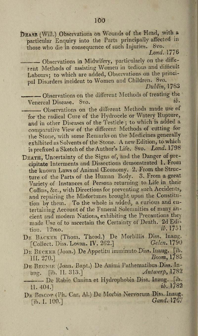Deass (Will.) Observations on Wounds of the Head, with a particular Enquiry into the Parts principally affected in those who die in consequence of such Injuries. 8vo. Lovd. 1776 _Observations in Midwifery, particularly on the diffe¬ rent Methods of assisting Women in tedious and difficult Labours; to which are added, Observations on the princi- nal Disorders incident to Women and Children. 8vo. ‘ D«^/m,1783 — Observations on the different Methods of treating the Venereal Disease. 8vo. -Observations on the different Methods made use of for the radical Cure of the Hydrocele or Watery Rupture, and in other Diseases of the Testicle ; to which is added a comparative View of the different Methods of cutting for the Stone, with some Remarks on the Medicines generally exhibited as Solvents of the Stone. A new Edition, to which is prefixed a Sketch of the Author’s Life. Svo. 1/98 Death, Uncertainty of the Signs of, and the Danger of pre¬ cipitate Interments and Dissections demonstrated 1. From the known Laws of Animal (Economy. 2. From the Struc¬ ture of the Parts of the Human Body. S. From a great Variety of Instances of Persons returning to Life in their Coffins, &amp;c,, with Directions for preventing such Accidents, and repairing the Pdisfortunes brought upon the Constitu¬ tion by them. To the whole is added^^ a curious and en¬ tertaining Account of the Funeral Solemnities of many an¬ cient and modern Nations, exhibiting the Precautions they made Use of to ascertain the Certainty of Death. 2d Edi¬ tion. 12ino. iZ'. 1751 De Backer (Thom. Theod.) De Morbillis Diss. Inaug. [Collect. Diss. Lovan. IV. 262.] Geleii, 1790 De Becker (.loan.) De Appetitu imminuto Diss. Inaug. [ib. in. 270.] Boom, 1785 De Beuntk (Joan. Bapt.) De Animi Fathematibus Diss. In¬ aug. [ib. II. 313.] Jntwerp, 1782 —^-De Rabie Caiiina et Hydrophobia Diss. Inaug. [ib. 11.404.] ’ 1782 De Biscou (Ph. Car. AL) De Morbis Nervorum Diss. Inaug. [ib. I. 100.] Oand, 1767