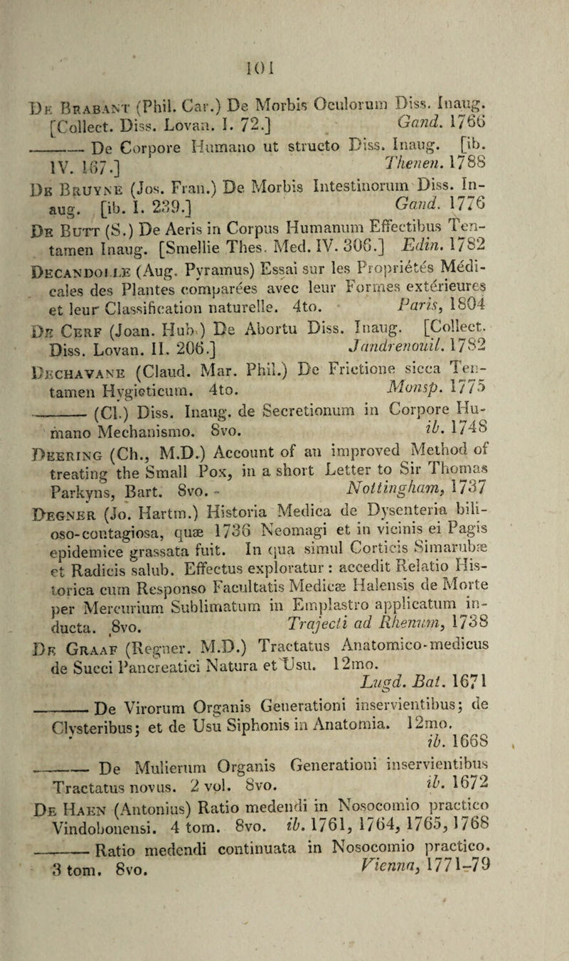 lOi De Brabant (Phil. Car.) De Morbis Oculorum Diss. inaiig. [Collect. Lovaii. I. 72.] Oand. 1766 __ X)e Corpore Hiunaiio ut structo Diss. Inaiig. [ib. 1V. 16 7.] Thenen. 1788 Dk Bruyne (Jos. Fran.) De Morbis Intestiiioriim Diss. In- aug. [ib. I. 239.] Gaud. 1776 Dk Butt (S.) De Aeris in Corpus Humanum Effectibus Ten- tamen Inaiig. [Sniellie Thes. Med. IV. 306.] Edhi, 1/82 Oecandoi i.E (Aug. Pyramus) Essai sur les Proprietes Medi- cales des Plantes e.omparees avec leur Formes exterieures et leur Classification naturelle. 4to. Paris, 1804 Dk Cerf (Joan. Hub&gt;) De Abortu Diss. Inaug. [Collect. Diss. Lovan. II. 206.] Jandre?i07iil. 1/82 Dechavane (Claud. Mar. Phil.) De Frictione sicca Ten- tamen Hvgioticiim. 4to. Monsp. 177«'&gt; __(Cl.) Diss. Iiiang. de Secretionum in Corpore Hu- mano Mechanismo. 8vo. 1/4S Deering (Ch., M.D.) Account of an improved Method of treating the Small Pox, in a short Letter to Sir Thoma.s Parkyns, Bart. 8vo. - Nottingham, IT^l Degner (Jo. Hartin.) Historia Medica de Dysenteria bili- oso-contagiosa, quae 1736 Neomagi et in vicinis ei Pagis epidemice grassata fuit. In (]ua simul Corticis Simariib?s et Radicis salub. Effectus exploratur : accedit Relatio His- lorica curn Responso hacultatis Medico Halensis de ivlorte per Mercurium Sublimatum in Einplastro applicatiim in- ducta. 8vo. Trajecti ad Rliennm, 1738 De Graa'f (Reguer. M.D.) Tractatus Anatomico-medicus de Succi Pancreatici Natura et Usii. 12mo. Lugd. Bat. 1671 _De Virorum Organis Generationi inservientihus; de CIvsteribus; et de Usu Siphonis in Anatomia. 12mo. ib. 1668 _De Mulierum Organis Generationi inservientibns Tractatus novus. 2 vol. 8vo. 'tb. 1672 De Haen (Aiitonius) Ratio medendi in Nosocomio practico Vindobonensi. 4 tom. 8vo. ib, 1/61, 1/64, 1765, 1/68 _Ratio medendi continuata in Nosocomio practico. 3 tom. 8vo. Fi€nna,\77\-79